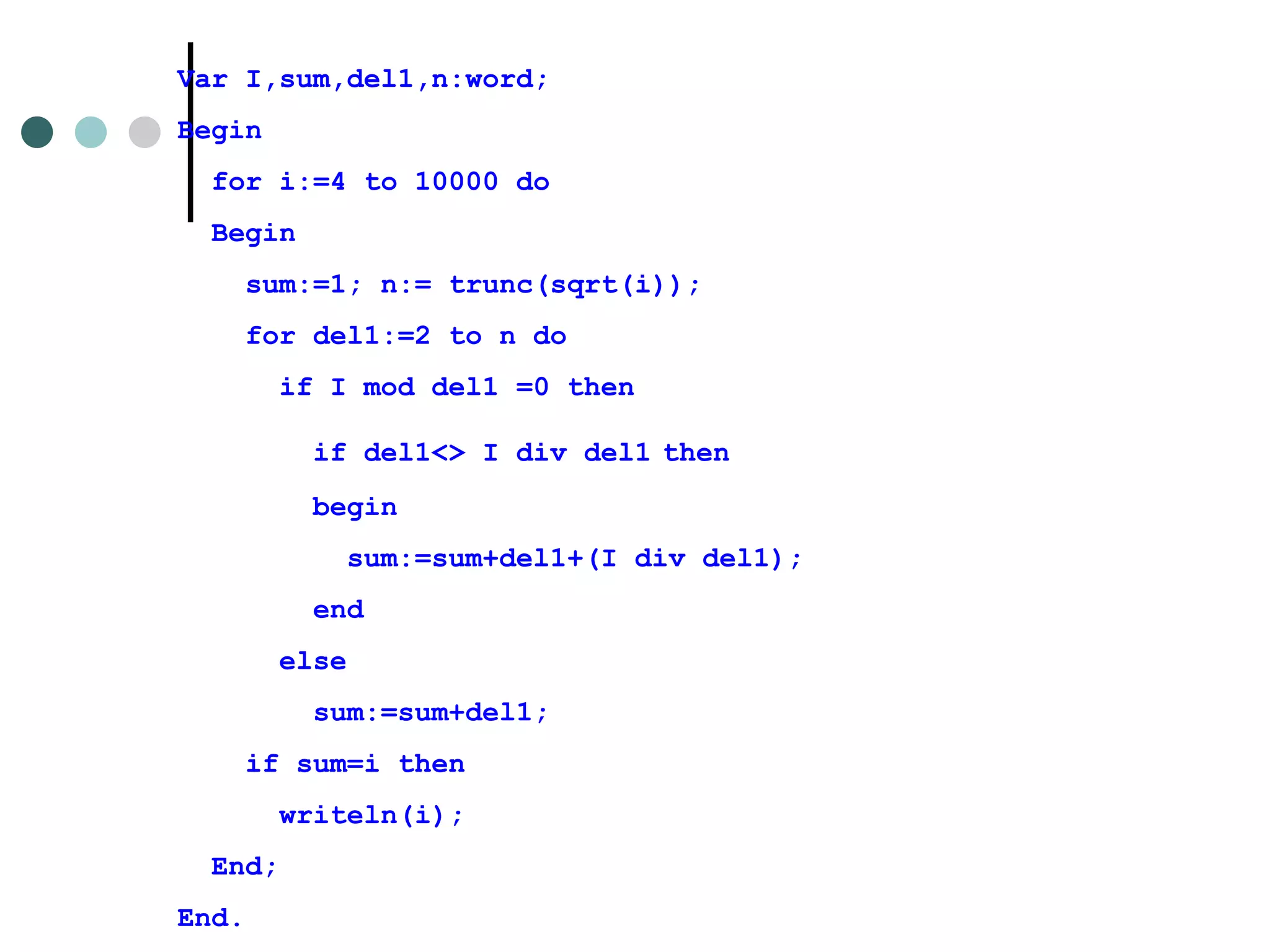 Var I,sum,del1,n:word; Begin for i:=4 to 10000 do Begin sum:=1; n:= trunc(sqrt(i));   for del1:=2 to n do if I mod del1 =0 then  if del1<> I div del1   then begin  sum:=sum+del1+(I div del1); end else sum:=sum+del1; if sum=i then writeln(i); End; End. 