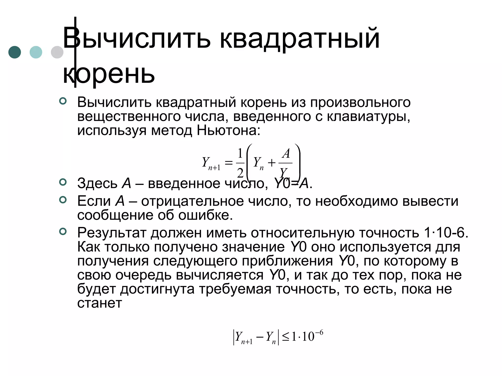 Вычислить квадратный корень  Вычислить квадратный корень из произвольного вещественного числа, введенного с клавиатуры, используя метод Ньютона: Здесь  A  – введенное число,  Y 0= A . Если  A  – отрицательное число, то необходимо вывести сообщение об ошибке. Результат должен иметь относительную точность 1·10-6. Как только получено значение  Y 0 оно используется для получения следующего приближения  Y 0, по которому в свою очередь вычисляется  Y 0, и так до тех пор, пока не будет достигнута требуемая точность, то есть, пока не станет  