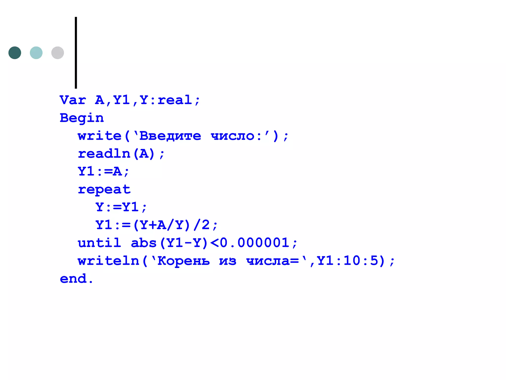 Var A,Y1,Y:real; Begin write(‘ Введите число: ’); readln(A); Y1:=A; repeat Y:=Y1; Y1:=(Y+A/Y)/2; until abs(Y1-Y)<0.000001; writeln(‘ Корень из числа= ‘,Y1:10:5); end. 