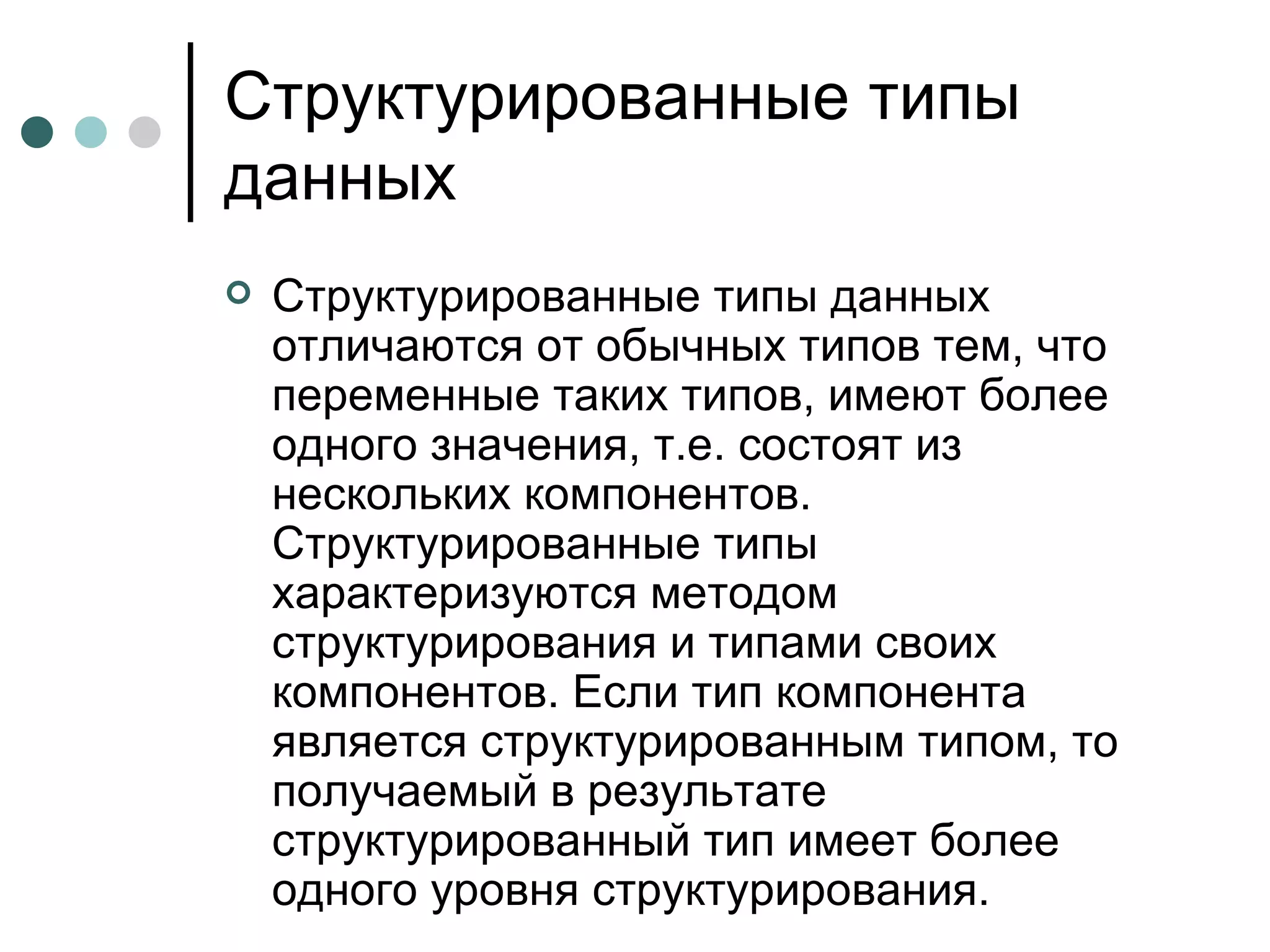Структурированные типы данных Структурированные типы данных отличаются от обычных типов тем, что переменные таких типов, имеют более одного значения, т.е. состоят из нескольких компонентов. Структурированные типы характеризуются методом структурирования и типами своих компонентов. Если тип компонента является структурированным типом, то получаемый в результате структурированный тип имеет более одного уровня структурирования. 