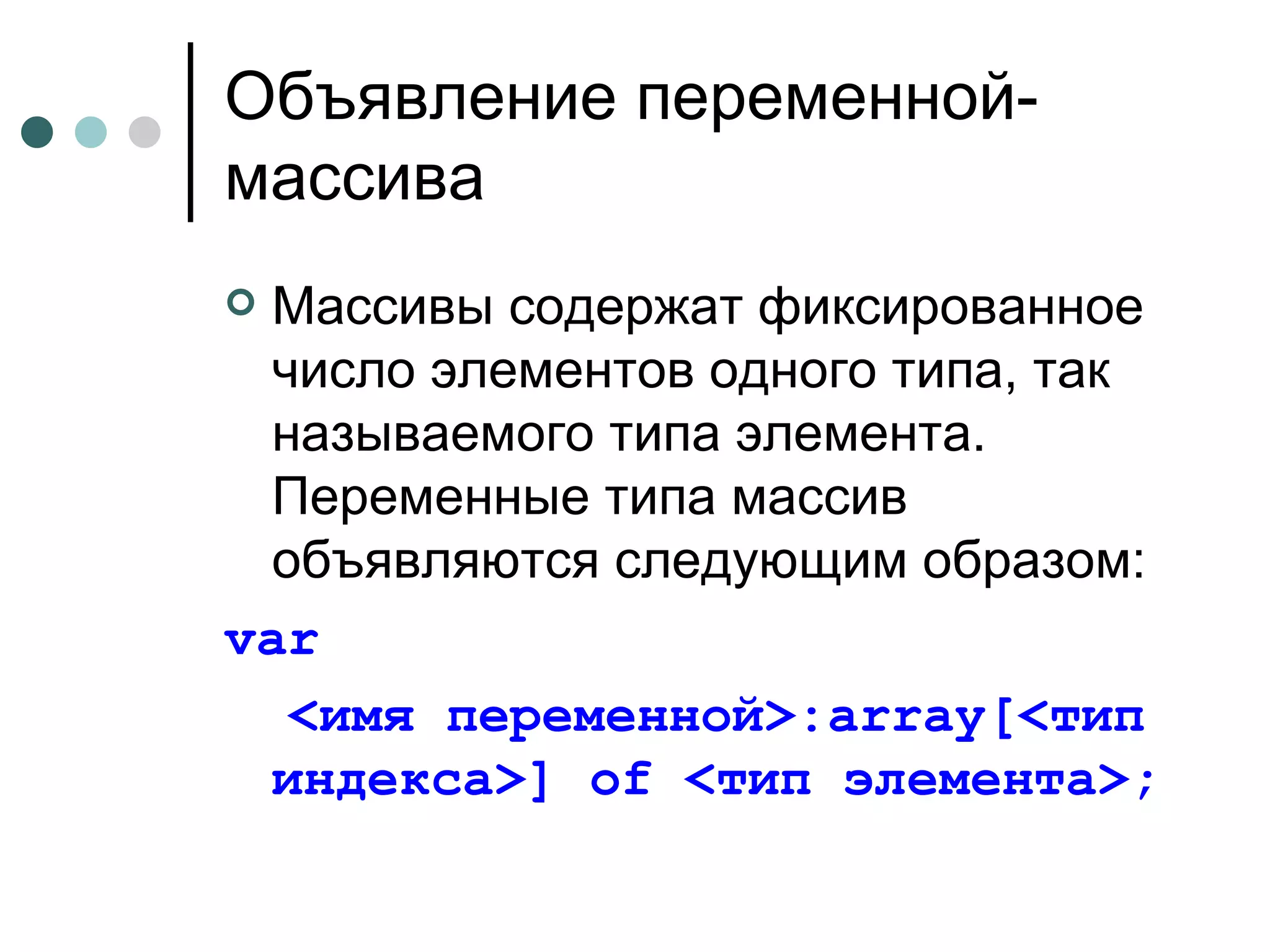 Объявление переменной-массива Массивы содержат фиксированное число элементов одного типа, так называемого типа элемента. Переменные типа массив объявляются следующим образом: var <имя переменной>: array [<тип индекса>]  of  <тип элемента>; 