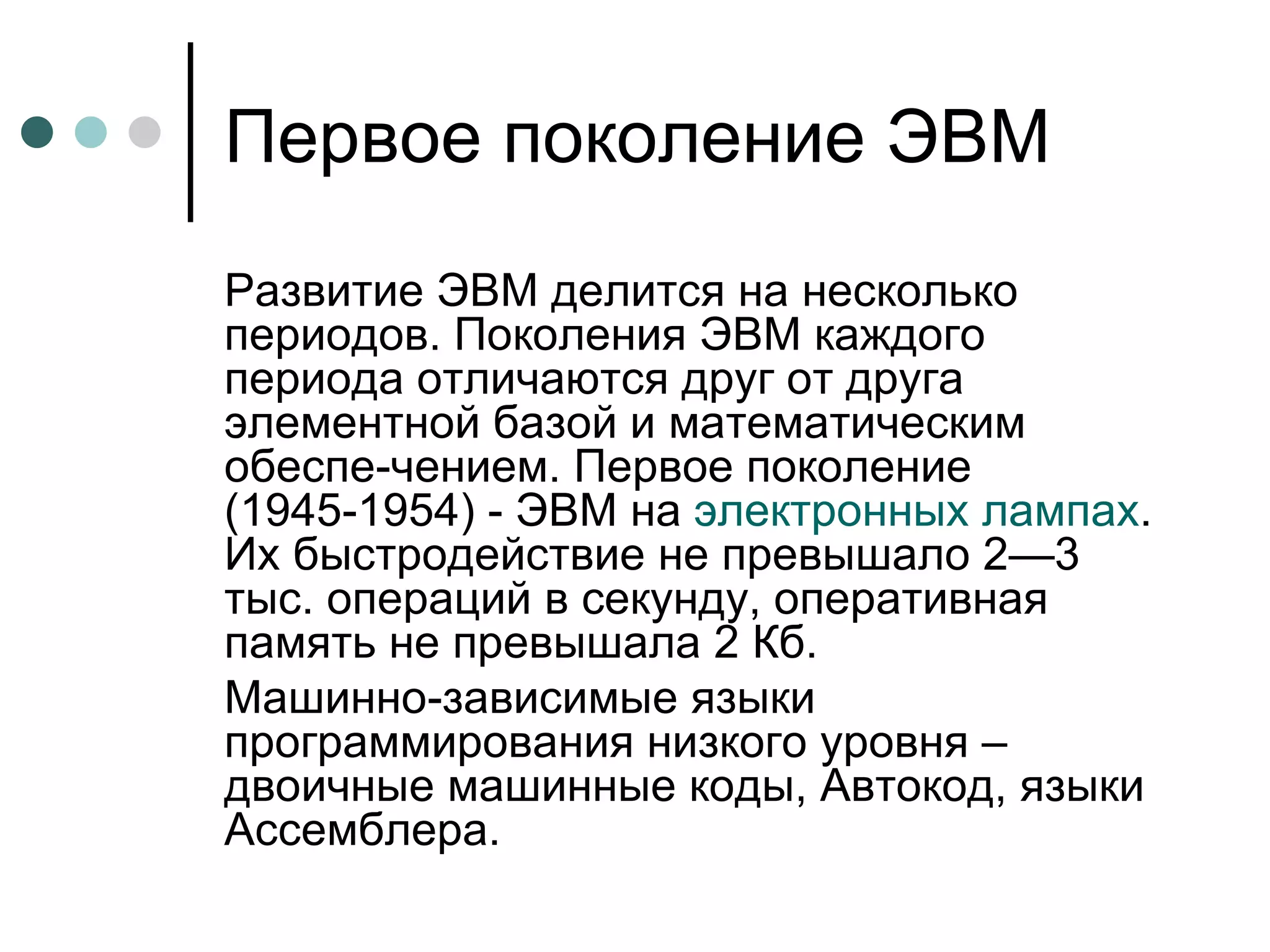 Первое поколение ЭВМ Развитие ЭВМ делится на несколько периодов. Поколения ЭВМ каждого периода отличаются друг от друга элементной базой и математическим обеспе­чением. Первое поколение (1945-1954) - ЭВМ на  электронных лампах . Их быстродействие не превышало 2—3 тыс. операций в секунду, оперативная память не превышала 2 Кб.  Машинно-зависимые языки программирования низкого уровня – двоичные машинные коды, Автокод, языки Ассемблера. 