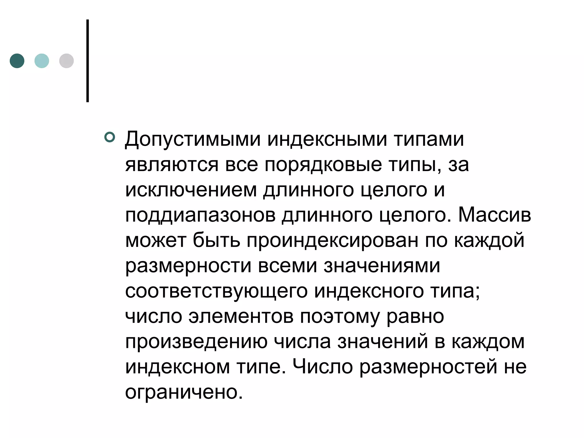 Допустимыми индексными типами являются все порядковые типы, за исключением длинного целого и поддиапазонов длинного целого. Массив может быть проиндексирован по каждой размерности всеми значениями соответствующего индексного типа; число элементов поэтому равно произведению числа значений в каждом индексном типе. Число размерностей не ограничено. 