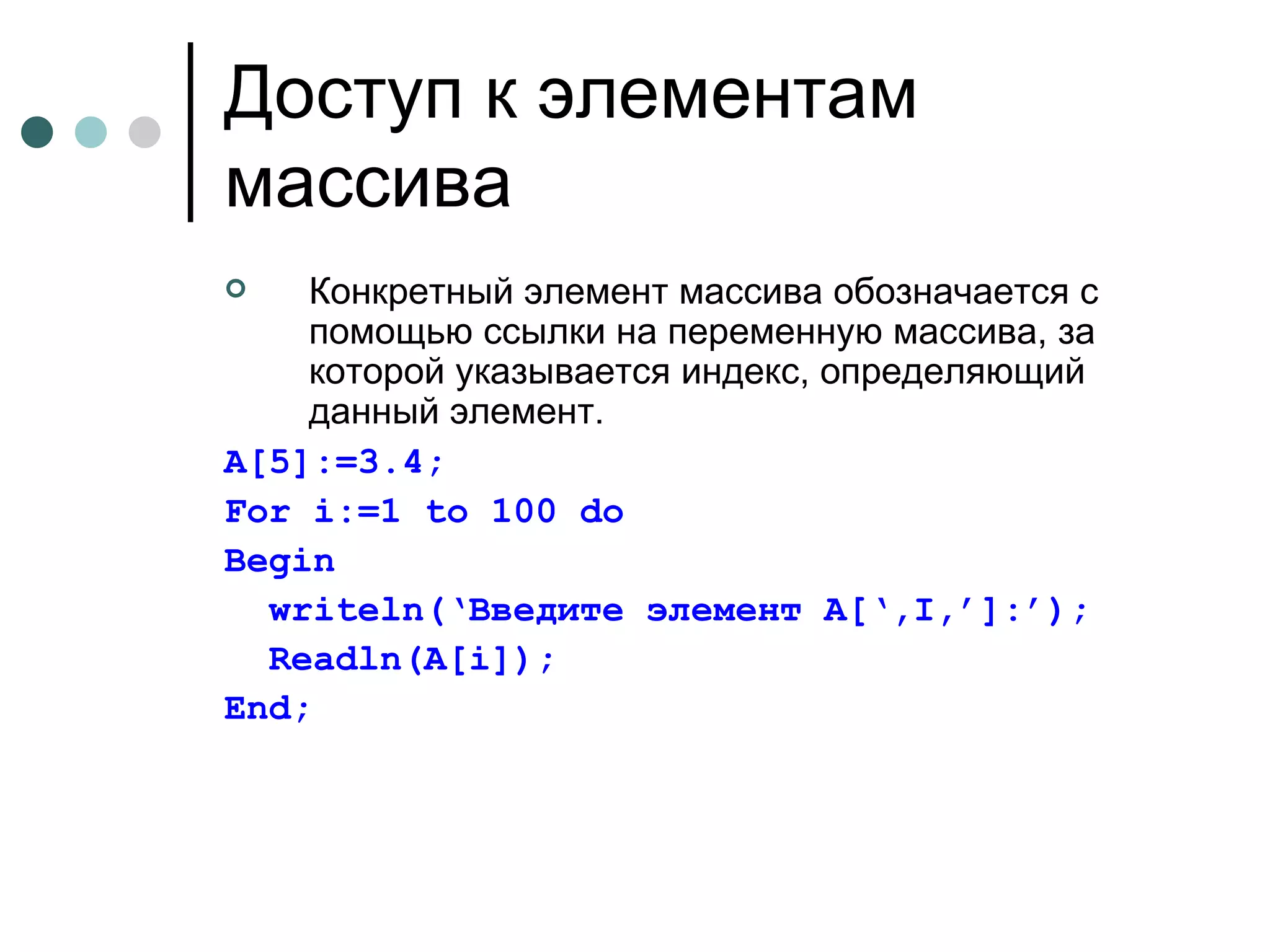 Доступ к элементам массива Конкретный элемент массива обозначается с помощью ссылки на переменную массива, за которой указывается индекс, определяющий данный элемент. A [5]:=3.4; For i:=1 to 100 do Begin writeln(‘ Введите элемент  A[‘,I,’]:’); Readln(A[i]); End; 