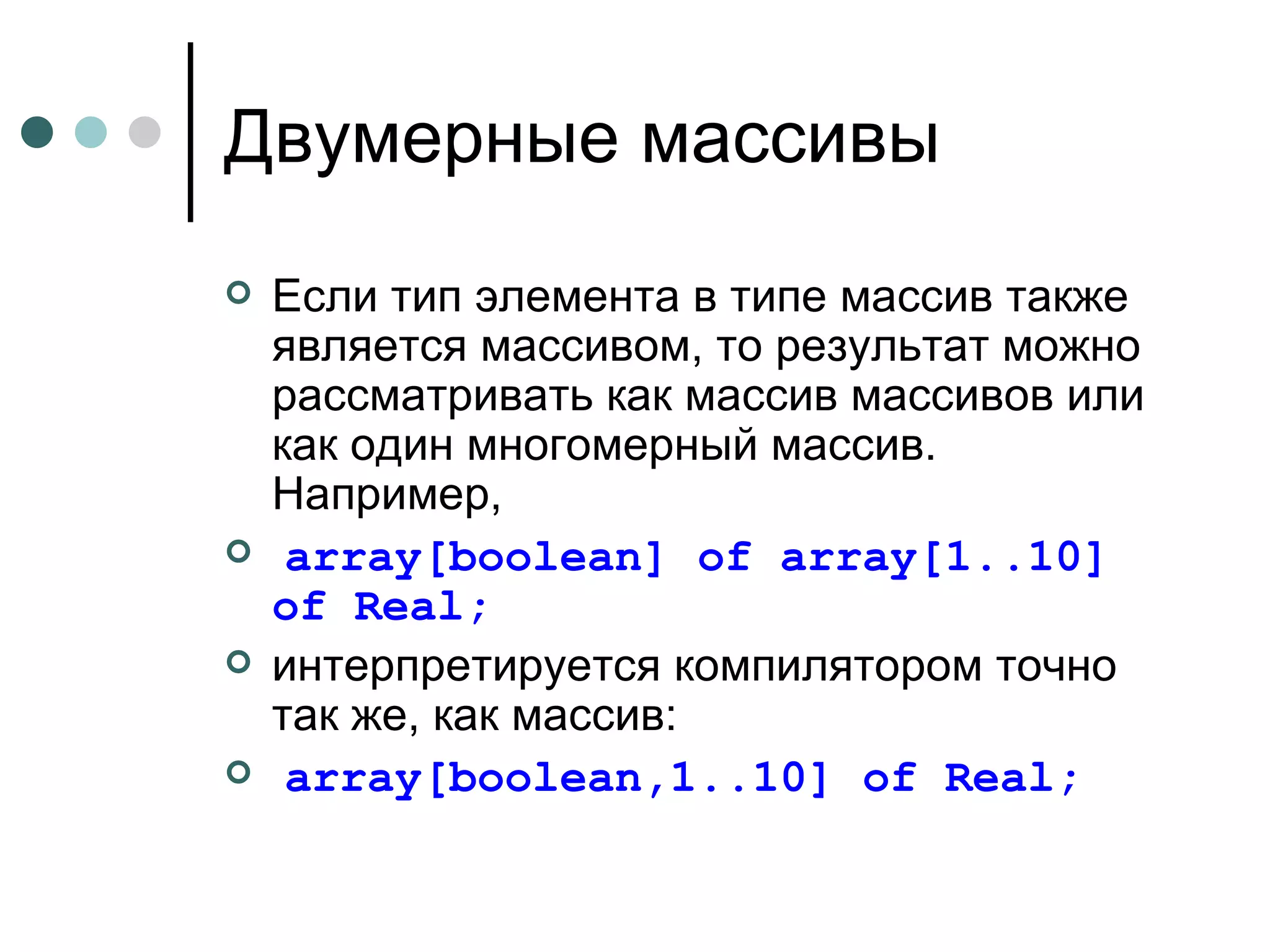 Двумерные массивы Если тип элемента в типе массив также является массивом, то результат можно рассматривать как массив массивов или как один многомерный массив. Например , array[boolean] of array[1..10] of Real ; интерпретируется компилятором точно так же, как массив: array[boolean,1..10] of Real ; 