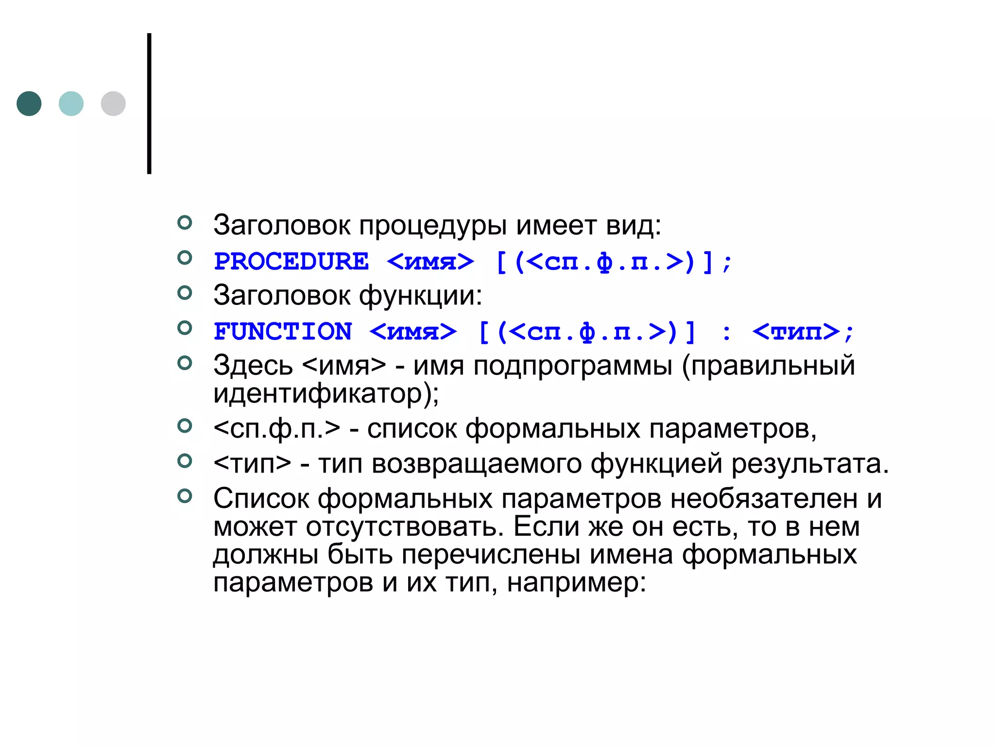 Заголовок процедуры имеет вид: PROCEDURE  <имя> [(<сп.ф.п.>)]; Заголовок функции: FUNCTION  <имя> [(<сп.ф.п.>)] : <тип> ; Здесь <имя> - имя подпрограммы (правильный идентификатор); <сп.ф.п.> - список формальных параметров, <тип> - тип возвращаемого функцией результата. Список формальных параметров необязателен и может отсутствовать. Если же он есть, то в нем должны быть перечислены имена формальных параметров и их тип, например: 