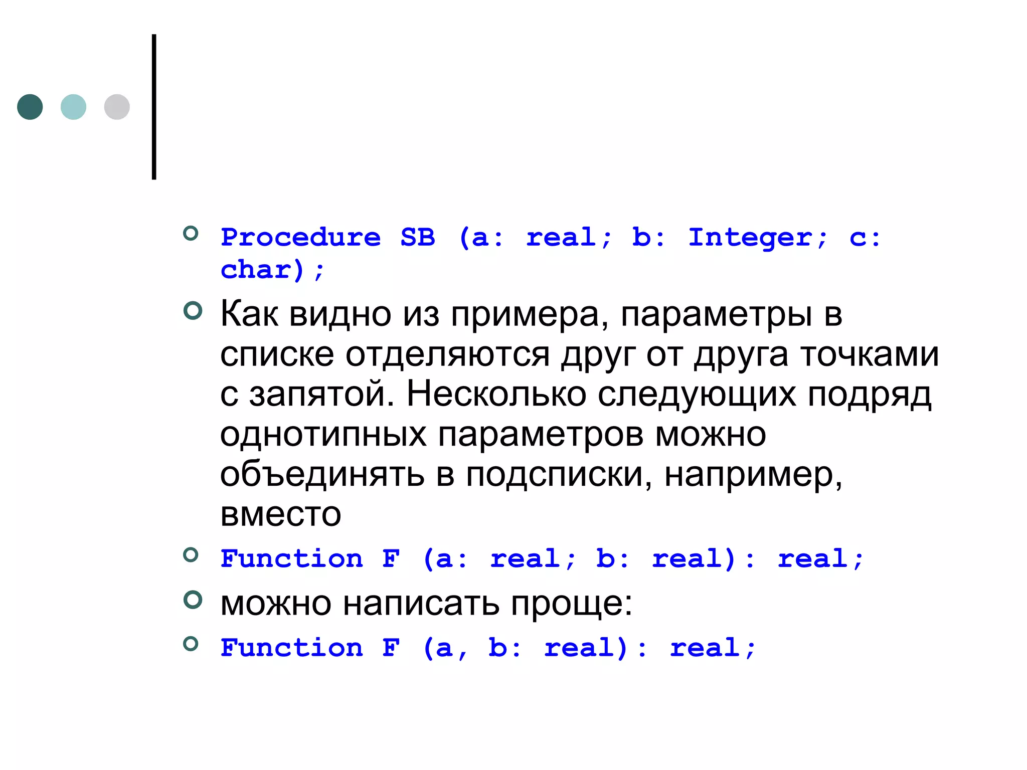 Procedure SB (a: real; b: Integer ;  с: char); Как видно из примера, параметры в списке отделяются друг от друга точками с запятой. Несколько следующих подряд однотипных параметров можно объединять в подсписки, например, вместо Function F (а: real; b: real): real; можно   написать   проще : Function F (a, b: real): real; 
