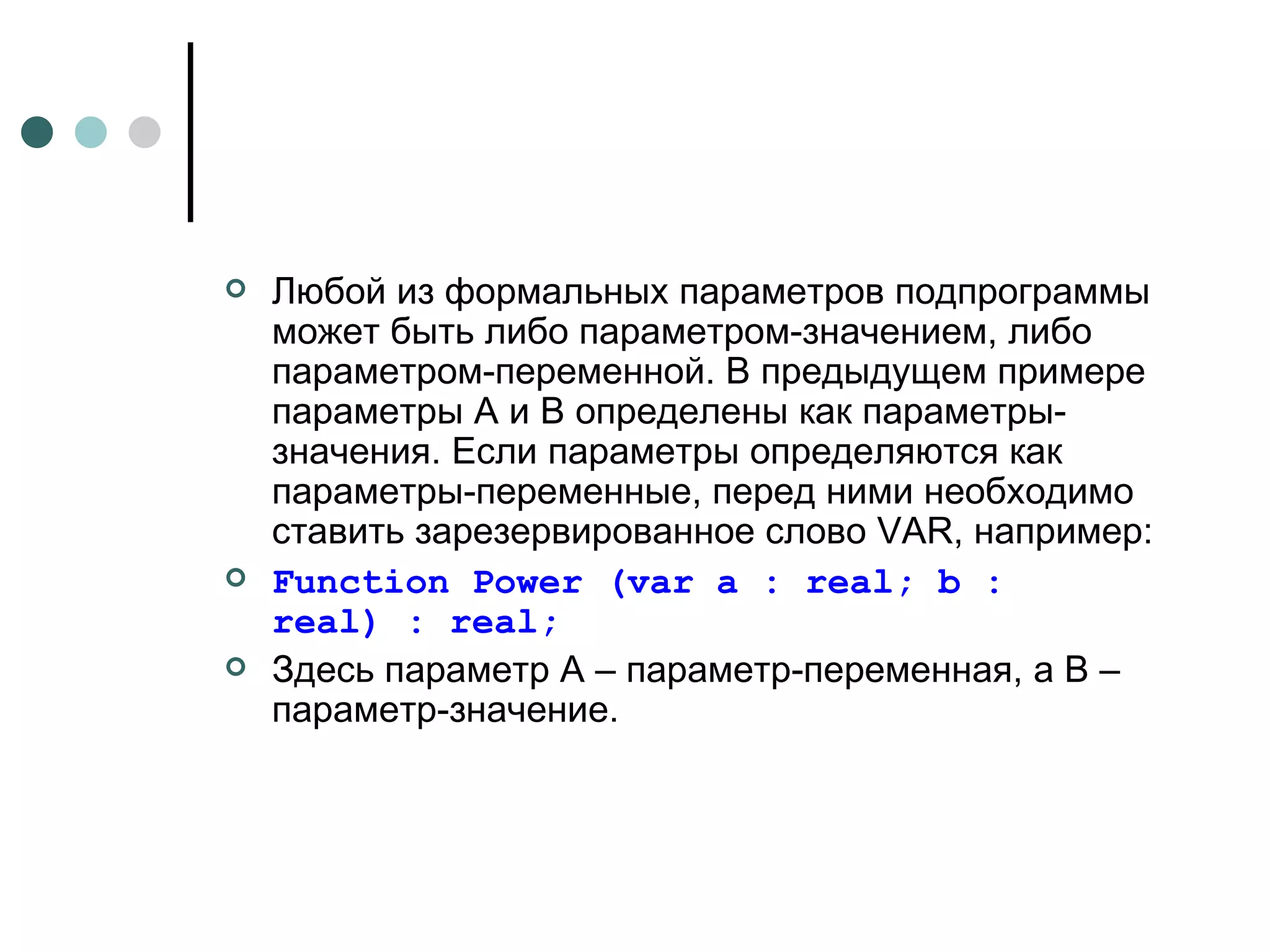 Любой из формальных параметров подпрограммы может быть либо параметром-значением, либо параметром-переменной. В предыдущем примере параметры А и В определены как параметры-значения. Если параметры определяются как параметры-переменные, перед ними необходимо ставить зарезервированное слово  VAR , например: Function Power (var a : real; b : real) : real; Здесь параметр А – параметр-переменная, а В – параметр-значение.  