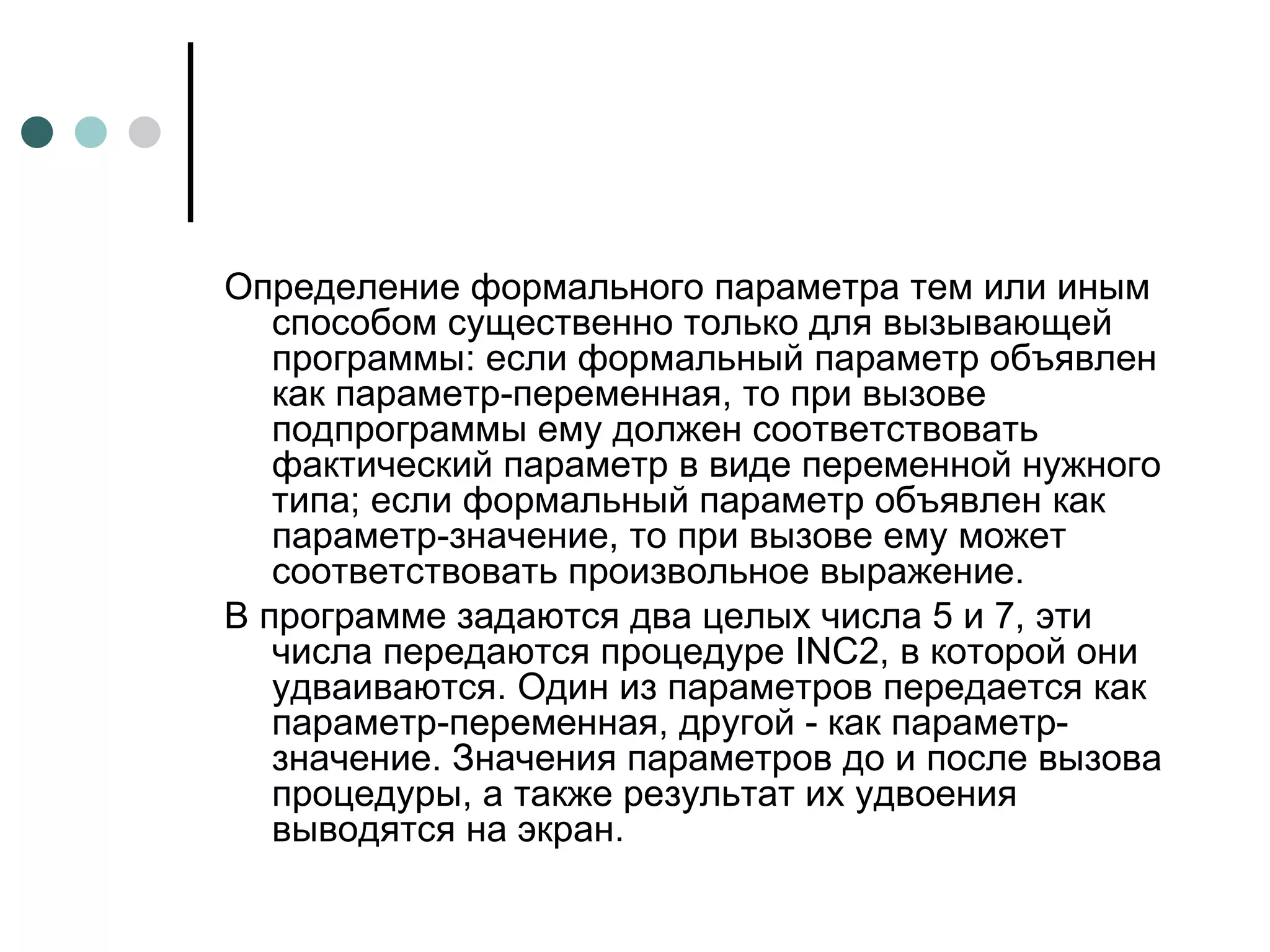 Определение формального параметра тем или иным способом существенно только для вызывающей программы: если формальный параметр объявлен как параметр-переменная, то при вызове подпрограммы ему должен соответствовать фактический параметр в виде переменной нужного типа; если формальный параметр объявлен как параметр-значение, то при вызове ему может соответствовать произвольное выражение. В программе задаются два целых числа 5 и 7, эти числа передаются процедуре  INC 2, в которой они удваиваются. Один из параметров передается как параметр-переменная, другой - как параметр-значение. Значения параметров до и после вызова процедуры, а также результат их удвоения выводятся на экран.  