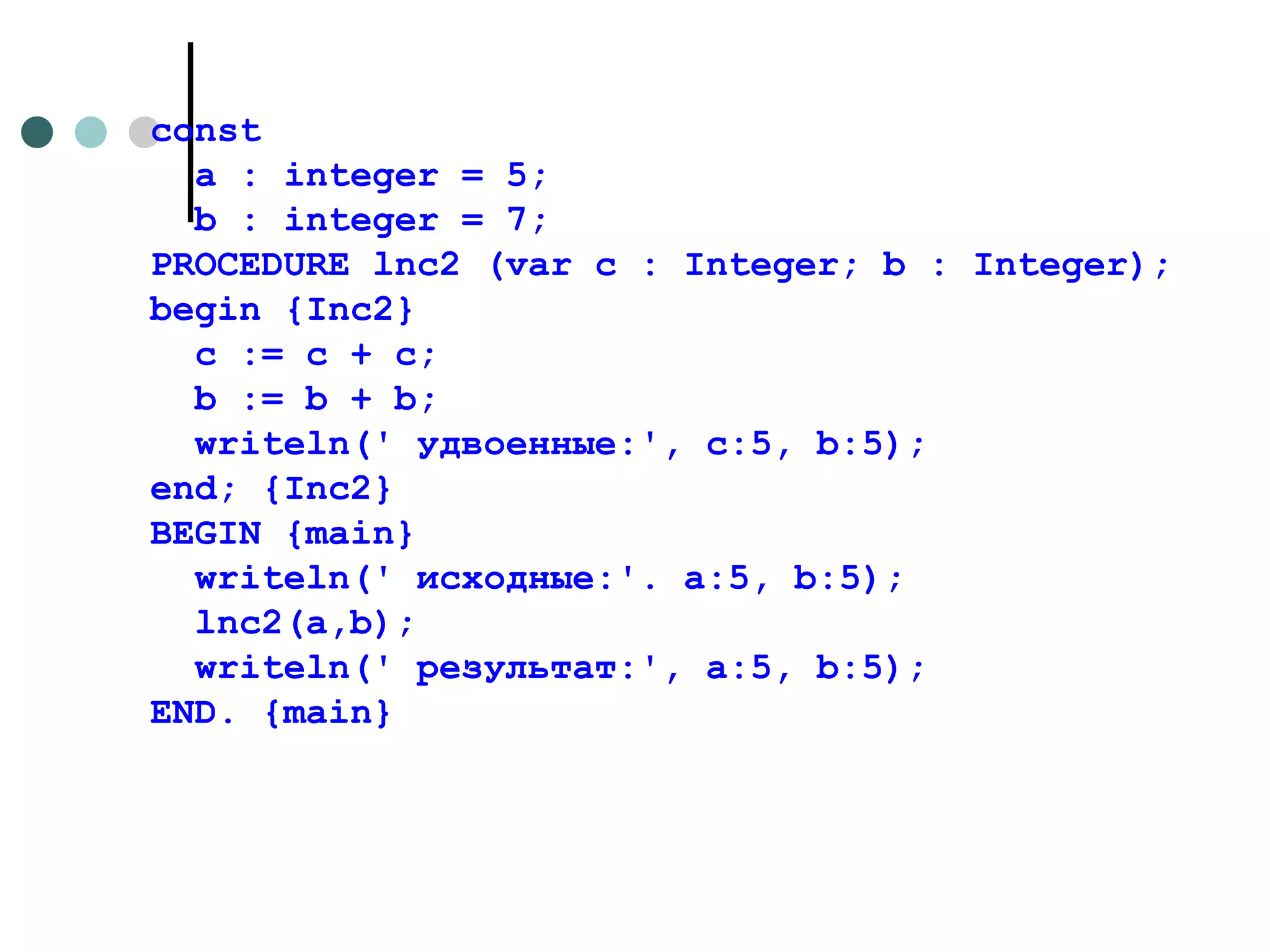 const а : integer = 5; b : integer = 7; PROCEDURE lnc2 (var с : Integer; b : Integer); begin  { Inc 2} с := с + с;  b  :=  b  +  b ; writeln (' удвоенные:',  c :5,  b :5); end ; { Inc 2} BEGIN {main} writeln(' исходные:'. a:5, b:5); lnc2(a,b); writeln('  результат :', a:5, b:5); END . { main } 