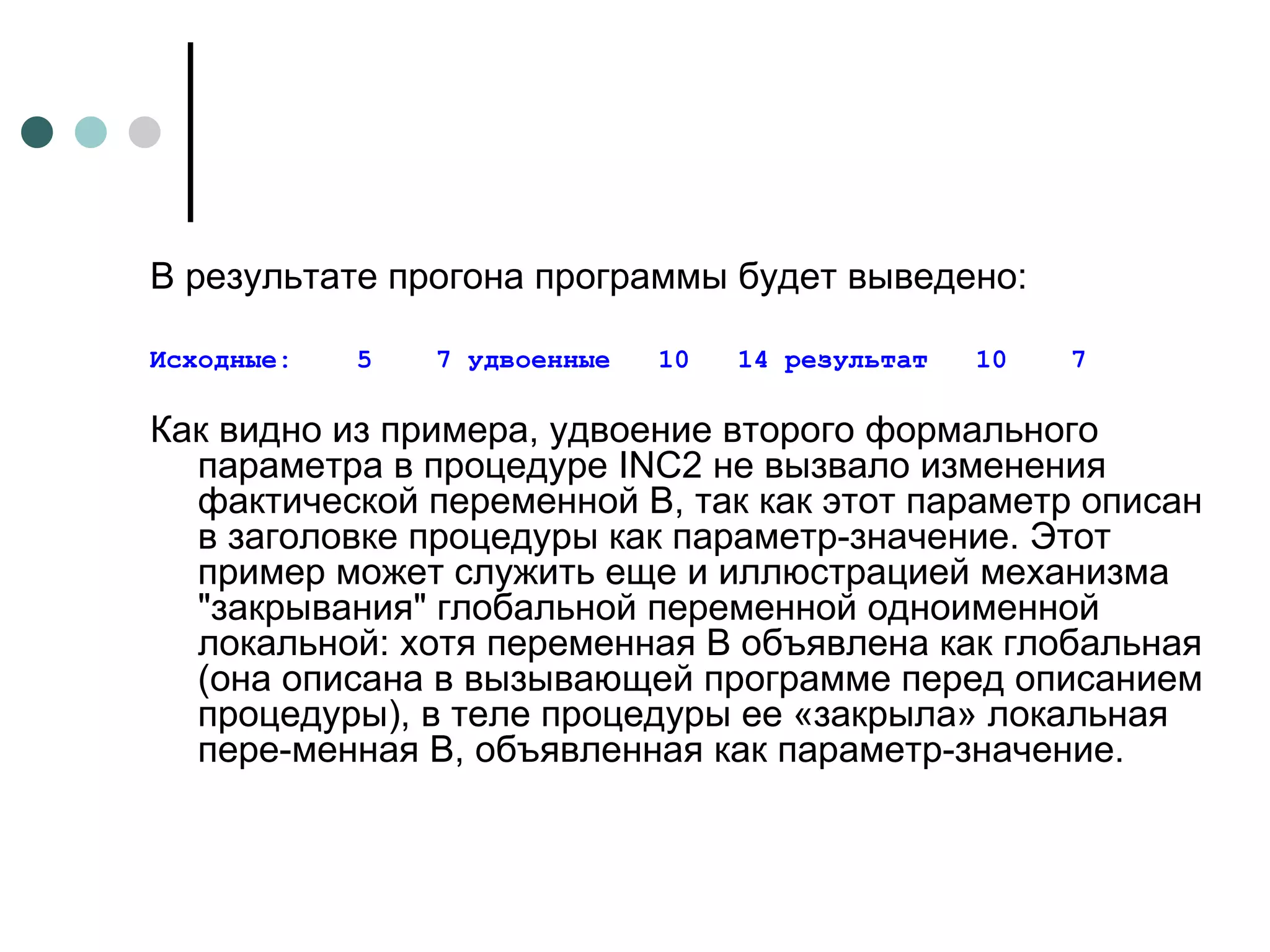 В результате прогона программы будет выведено: Исходные:  5  7 удвоенные  10  14 результат  10  7 Как видно из примера, удвоение второго формального параметра в процедуре  INC 2 не вызвало изменения фактической переменной В, так как этот параметр описан в заголовке процедуры как параметр-значение. Этот пример может служить еще и иллюстрацией механизма "закрывания" глобальной переменной одноименной локальной: хотя переменная В объявлена как глобальная (она описана в вызывающей программе перед описанием процедуры), в теле процедуры ее «закрыла» локальная пере­менная В, объявленная как параметр-значение. 