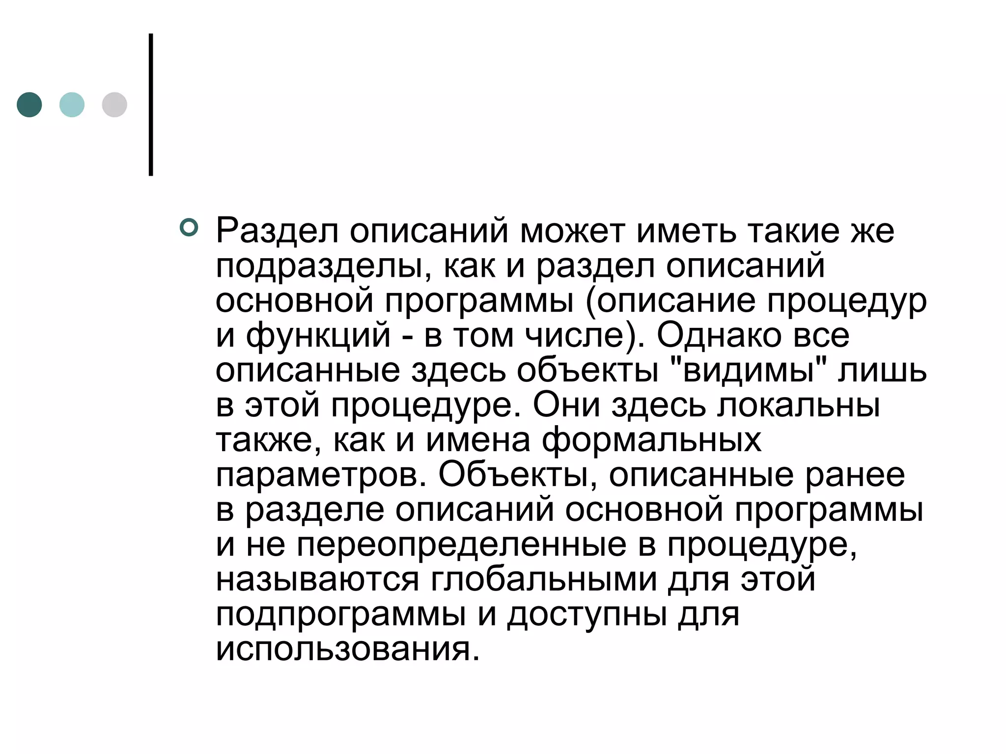 Раздел описаний может иметь такие же подразделы, как и раздел описаний основной программы (описание процедур и функций - в том числе). Однако все описанные здесь объекты "видимы" лишь в этой процедуре. Они здесь локальны также, как и имена формальных параметров. Объекты, описанные ранее в разделе описаний основной программы и не переопределенные в процедуре, называются глобальными для этой подпрограммы и доступны для использования. 