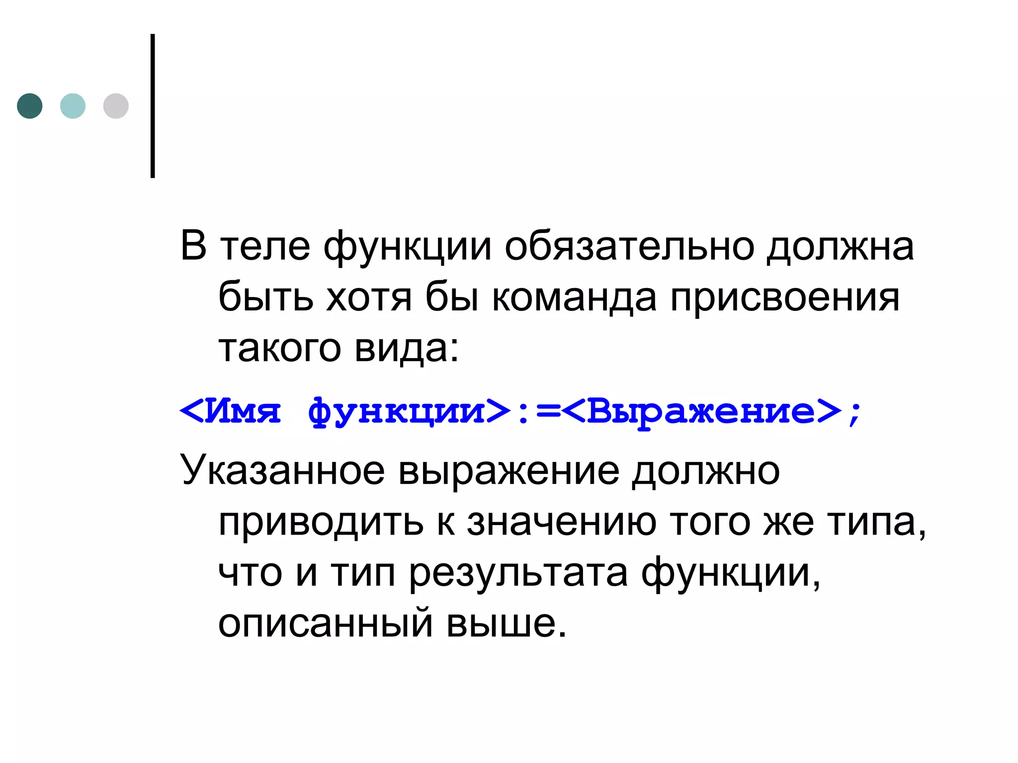 В теле функции обязательно должна быть хотя бы команда присвоения такого вида:  <Имя функции>:=<Выражение>; Указанное выражение должно приводить к значению того же типа, что и тип результата функции, описанный выше. 