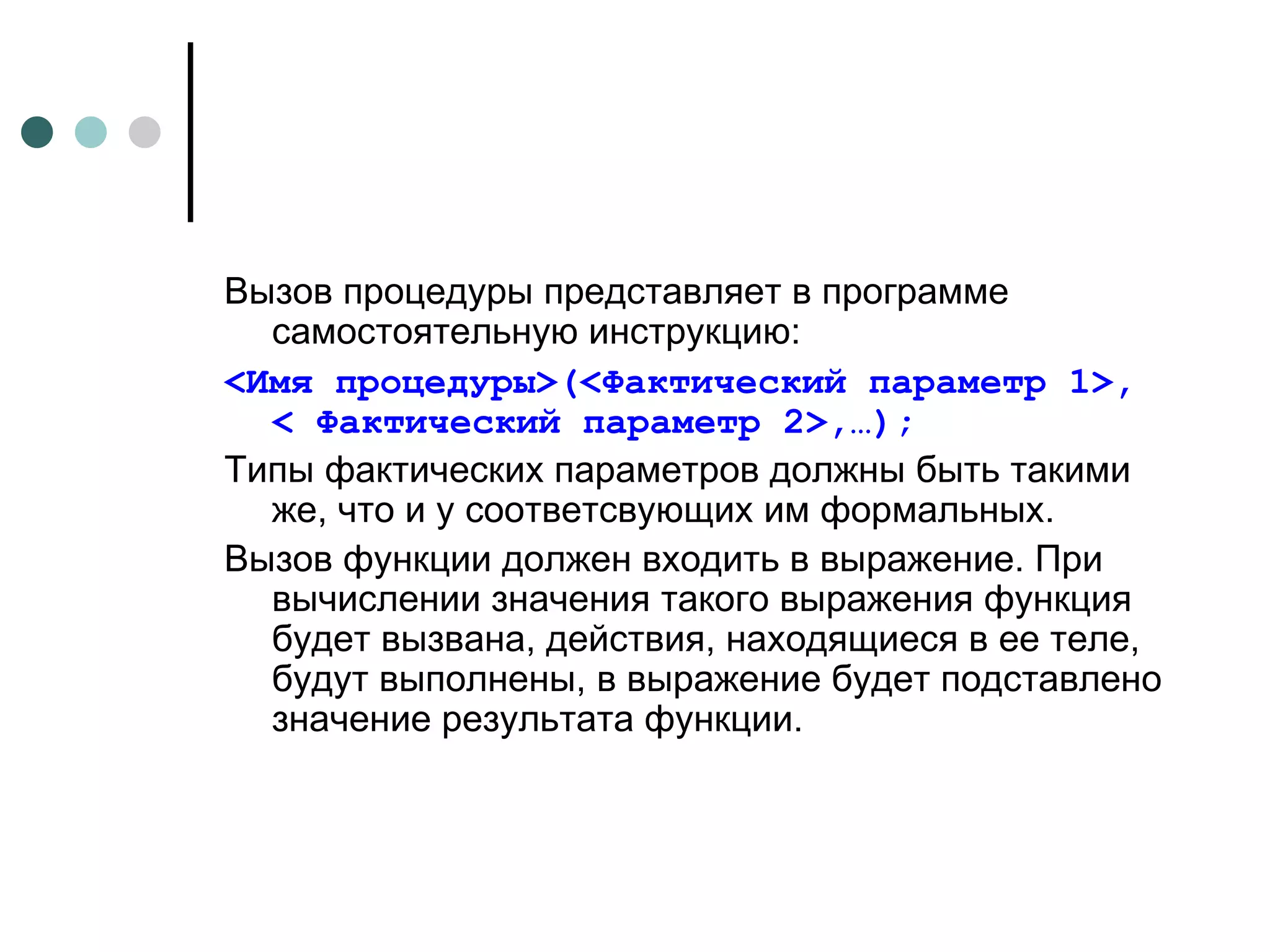 Вызов процедуры представляет в программе самостоятельную инструкцию: < Имя процедуры>(<Фактический параметр 1>, < Фактический параметр 2> ,… ); Типы фактических параметров должны быть такими же, что и у соответсвующих им формальных. Вызов функции должен входить в выражение. При вычислении значения такого выражения функция будет вызвана, действия, находящиеся в ее теле, будут выполнены, в выражение будет подставлено значение результата функции. 