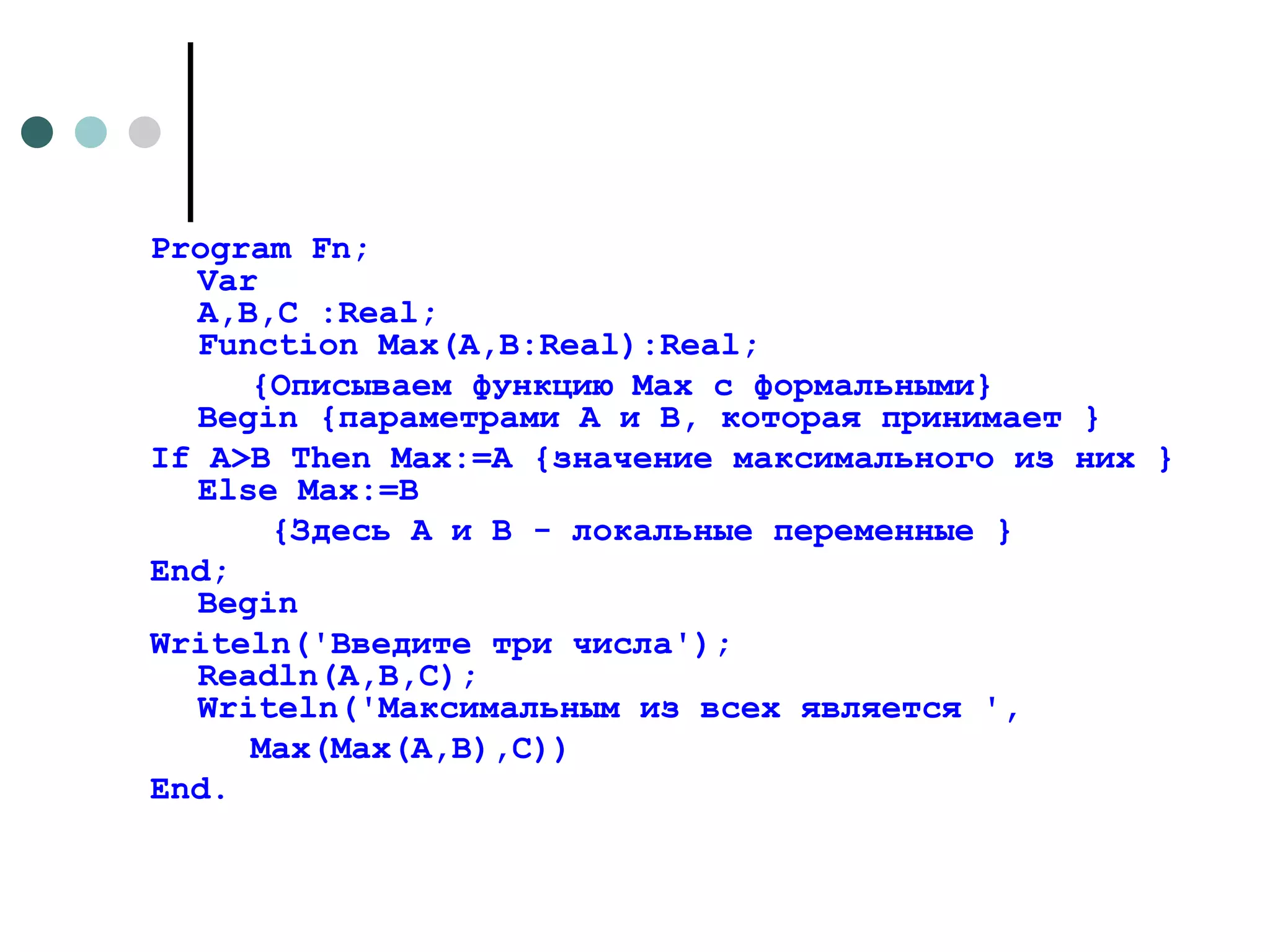 Program Fn; Var A,B,C :Real; Function Max(A,B:Real):Real;  {Описываем функцию Max с формальными} Begin {параметрами A и B, которая принимает } If A>B Then Max:=A {значение максимального из них } Else Max:=B  {Здесь A и B - локальные переменные } End; Begin Writeln('Введите три числа'); Readln(A,B,C); Writeln('Максимальным из всех является ', Max(Max(A,B),C)) End. 