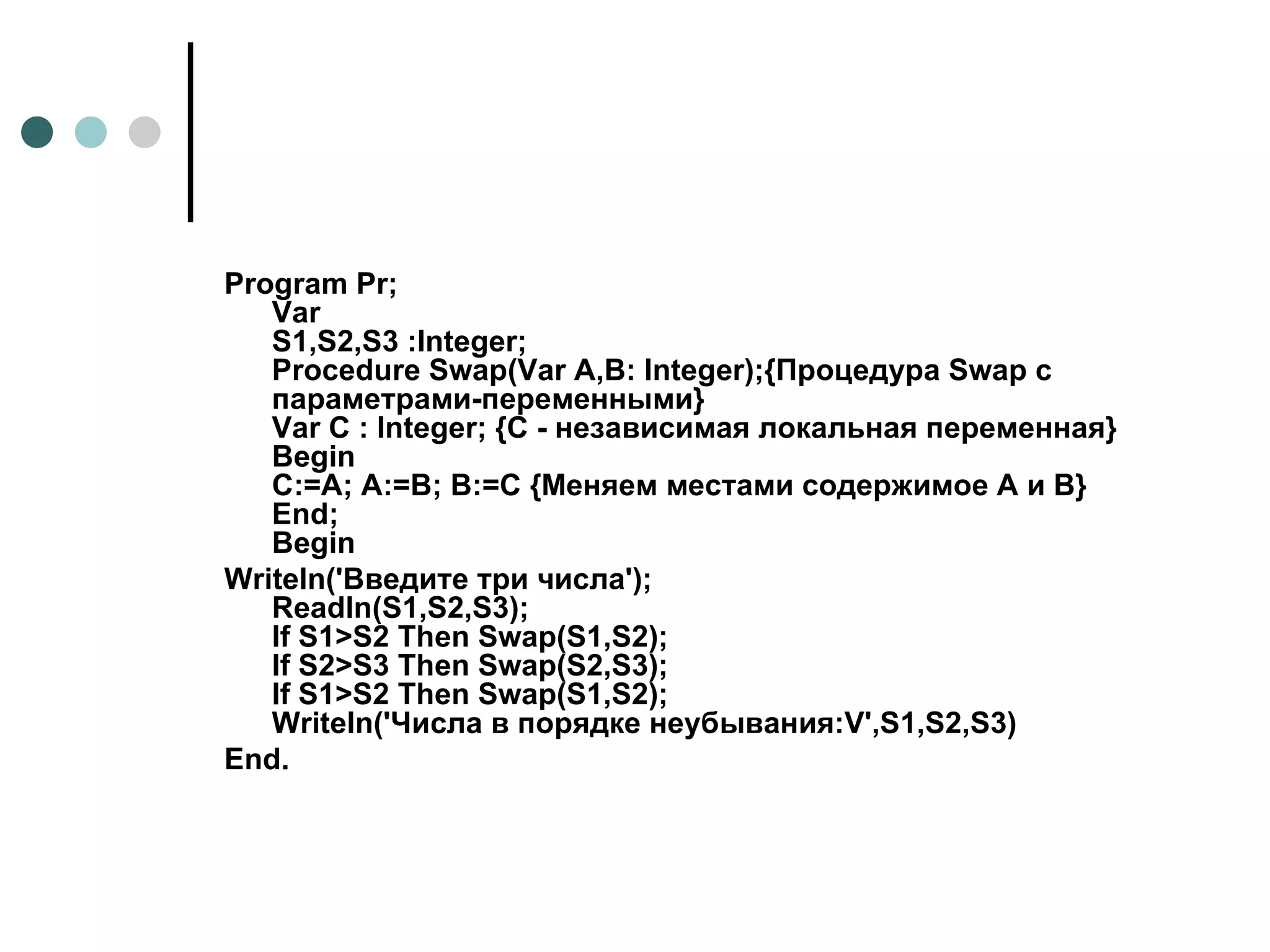 Program Pr; Var S1,S2,S3 :Integer; Procedure Swap(Var A,B: Integer);{Процедура Swap с параметрами-переменными} Var C : Integer; {C - независимая локальная переменная} Begin  C:=A; A:=B; B:=C {Меняем местами содержимое A и B} End; Begin Writeln('Введите три числа'); Readln(S1,S2,S3); If S1>S2 Then Swap(S1,S2); If S2>S3 Then Swap(S2,S3); If S1>S2 Then Swap(S1,S2); Writeln('Числа в порядке неубывания:V',S1,S2,S3) End.   