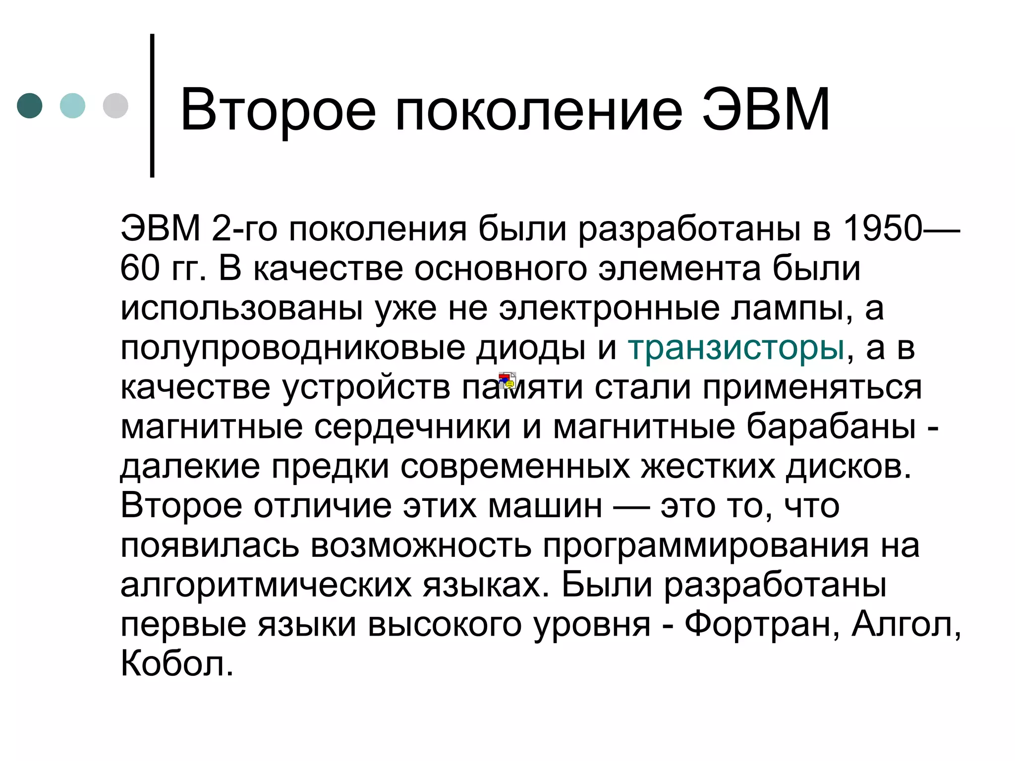 Второе поколение ЭВМ ЭВМ 2-го поколения были разработаны в 1950—60 гг. В качестве основного элемента были использованы уже не электронные лампы, а полупроводниковые диоды и  транзисторы , а в качестве устройств памяти стали применяться магнитные сердечники и магнитные барабаны - далекие предки современных жестких дисков. Второе отличие этих машин — это то, что появилась возможность программирования на алгоритмических языках. Были разработаны первые языки высокого уровня - Фортран, Алгол, Кобол.  