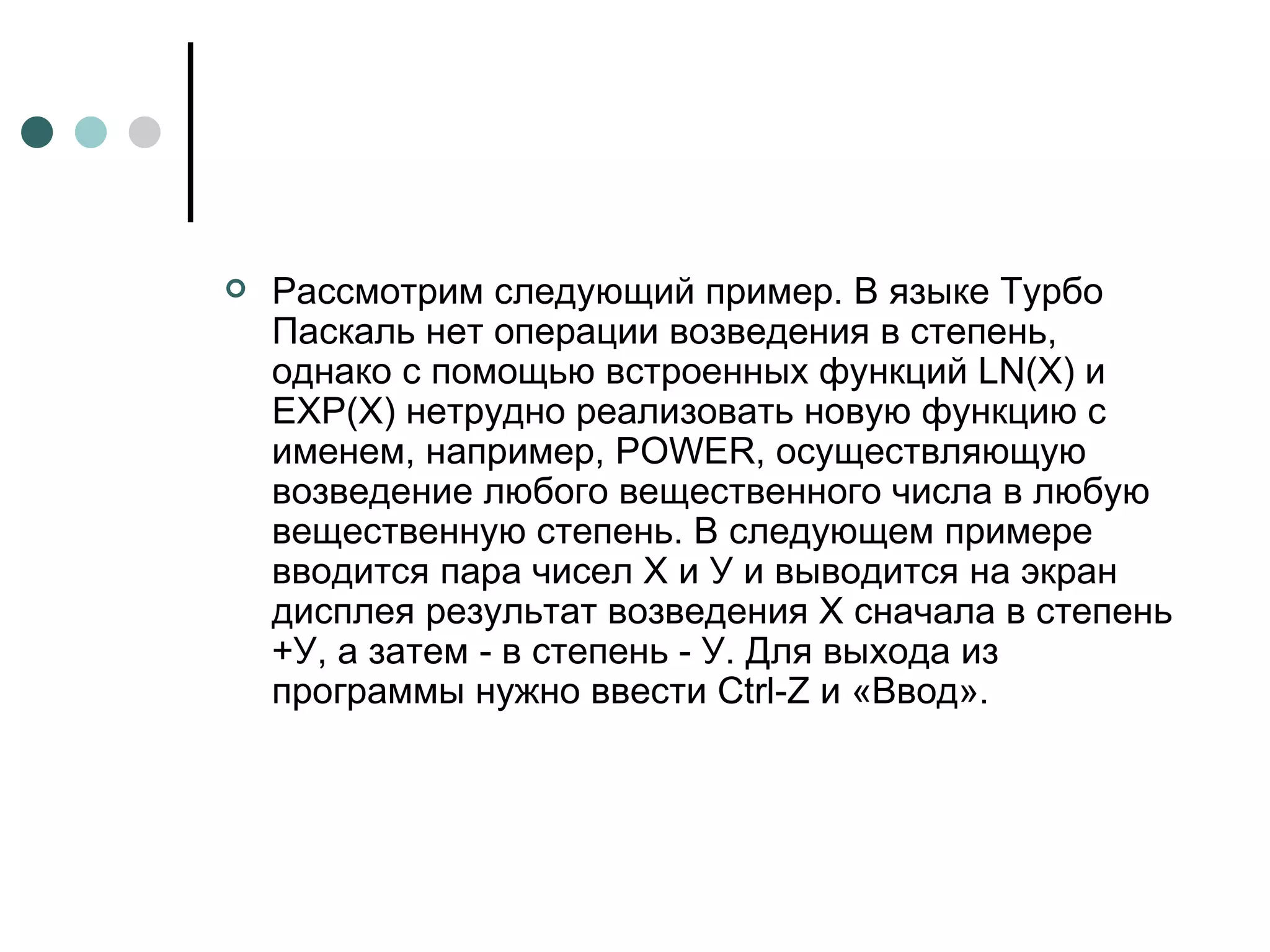 Рассмотрим следующий пример. В языке Турбо Паскаль нет операции возведения в степень, однако с помощью встроенных функций  LN ( X ) и ЕХР(Х) нетрудно реализовать новую функцию с именем, например,  POWER , осуществляющую возведение любого вещественного числа в любую вещественную степень. В следующем примере вводится пара чисел X и У и выводится на экран дисплея результат возведения Х сначала в степень +У, а затем - в степень - У. Для выхода из программы нужно ввести  Ctrl - Z  и «Ввод». 