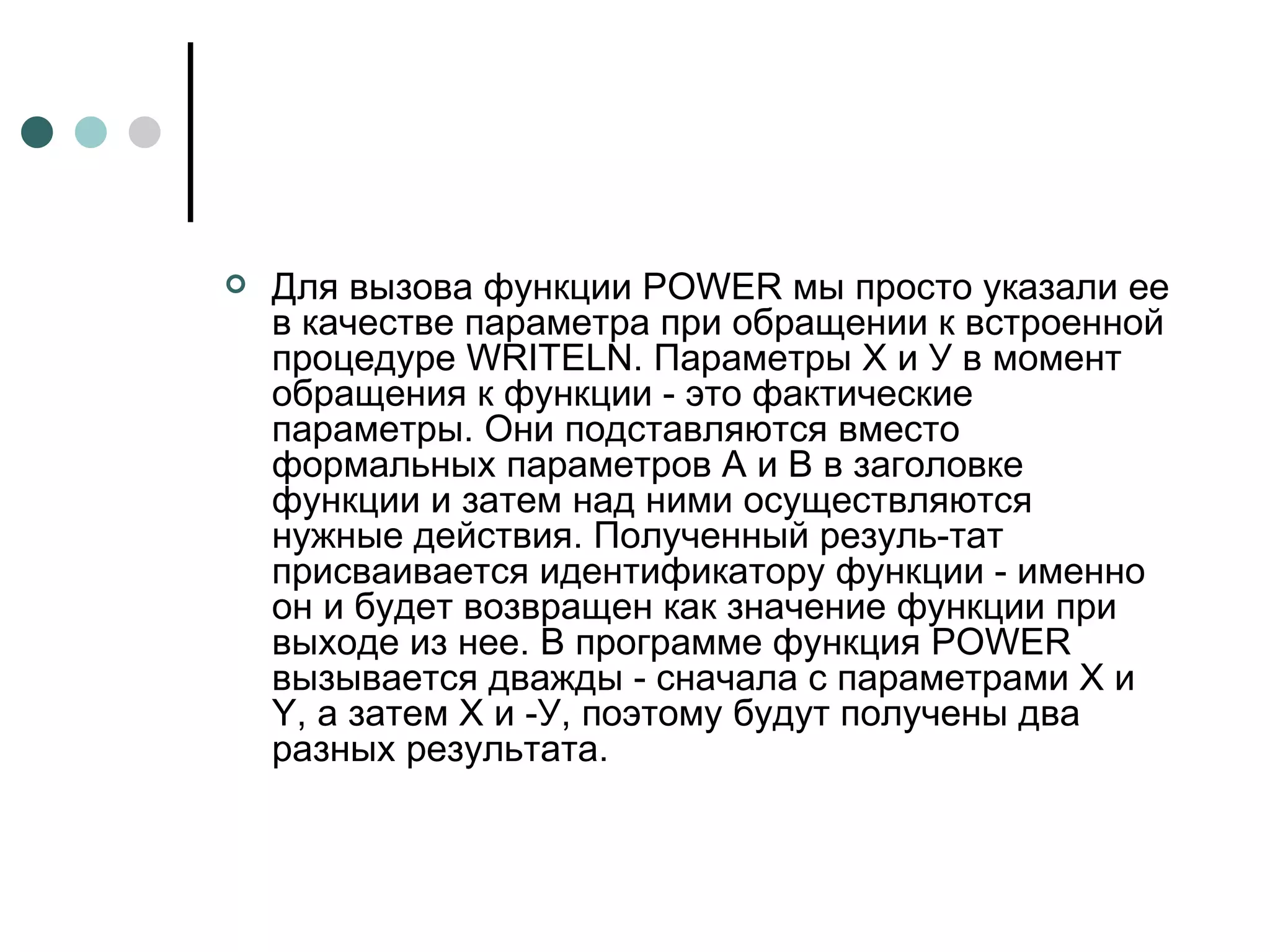 Для вызова функции  POWER  мы просто указали ее в качестве параметра при обращении к встроенной процедуре  WRITELN . Параметры Х и У в момент обращения к функции - это фактические параметры. Они подставляются вместо формальных параметров А и В в заголовке функции и затем над ними осуществляются нужные действия. Полученный резуль­тат присваивается идентификатору функции - именно он и будет возвращен как значение функции при выходе из нее. В программе функция  POWER  вызывается дважды - сначала с параметрами Х и  Y , а затем Х и ‑У, поэтому будут получены два разных результата. 