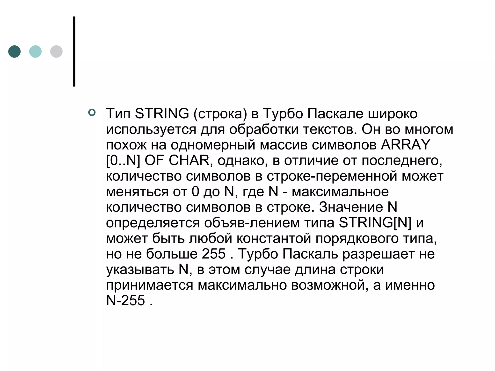 Тип  STRING  (строка) в Турбо Паскале широко используется для обработки текстов. Он во многом похож на одномерный массив символов  ARRAY  [0.. N ]  OF CHAR , однако, в отличие от последнего, количество символов в строке-переменной может меняться от 0 до N, где N - максимальное количество символов в строке. Значение N определяется объяв­лением типа  STRING [ N ] и может быть любой константой порядкового типа, но не больше 255 . Турбо Паскаль разрешает не указывать  N , в этом случае длина строки принимается максимально возможной, а именно  N -255 . 