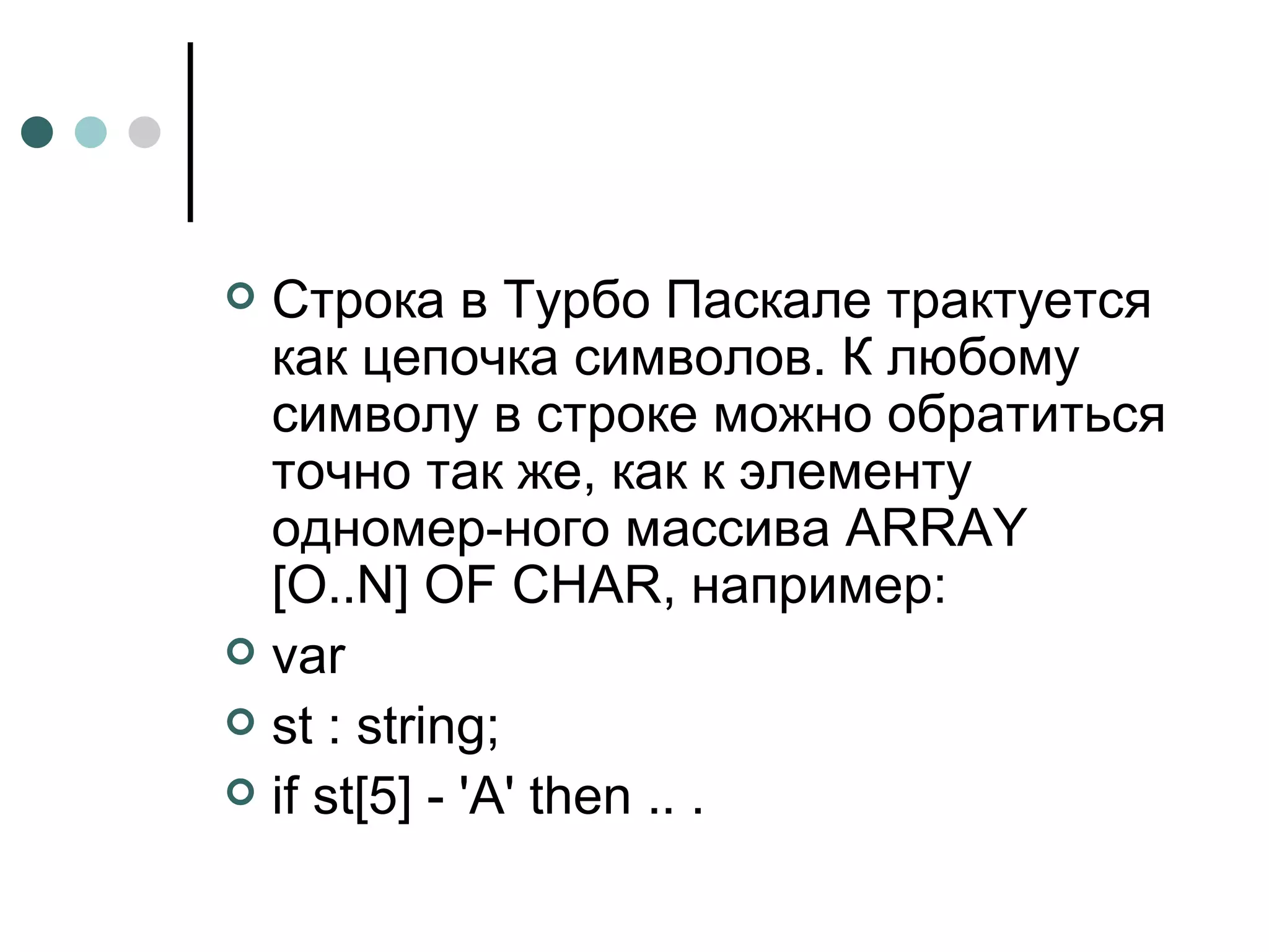 Строка в Турбо Паскале трактуется как цепочка символов. К любому символу в строке можно обратиться точно так же, как к элементу одномер­ного массива  ARRAY  [ O .. N ]  OF CHAR , например: var st : string; if st[5] - 'A' then .. .  