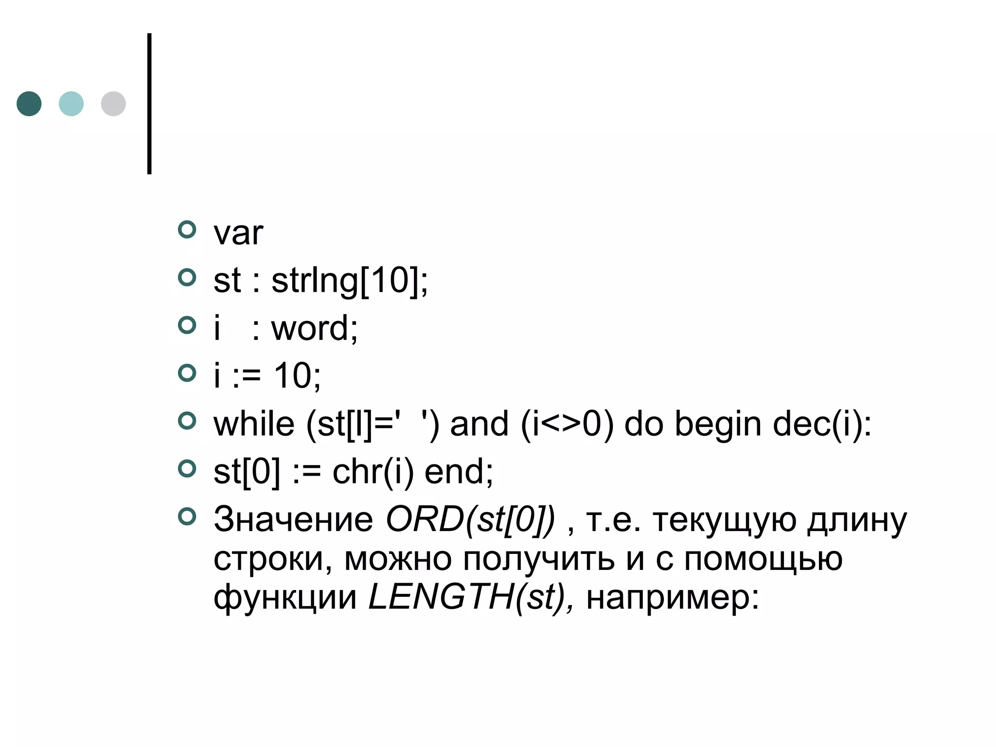 var st : strlng[10]; i  : word; i := 10; while (st[l]='  ') and (i<>0) do begin dec(i): st[0] := chr(i) end; Значение  ORD ( st [0])  , т.е. текущую длину строки, можно получить и с помощью функции  LENGTH ( st ),  например: 