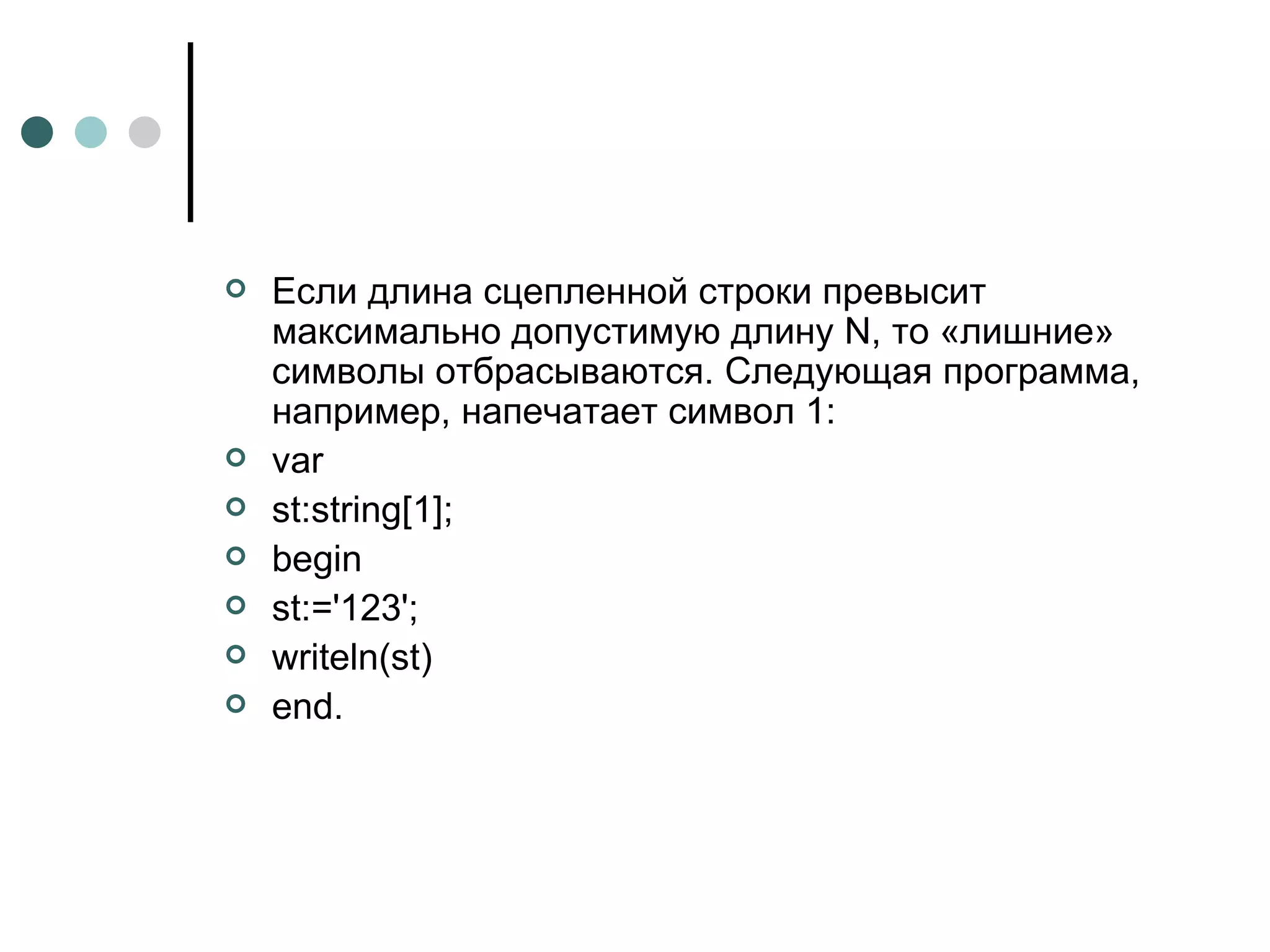 Если длина сцепленной строки превысит максимально допустимую длину N, то «лишние» символы отбрасываются. Следующая программа, например, напечатает символ 1: var st:string[1]; begin st:='123';  writeln(st)  end.  