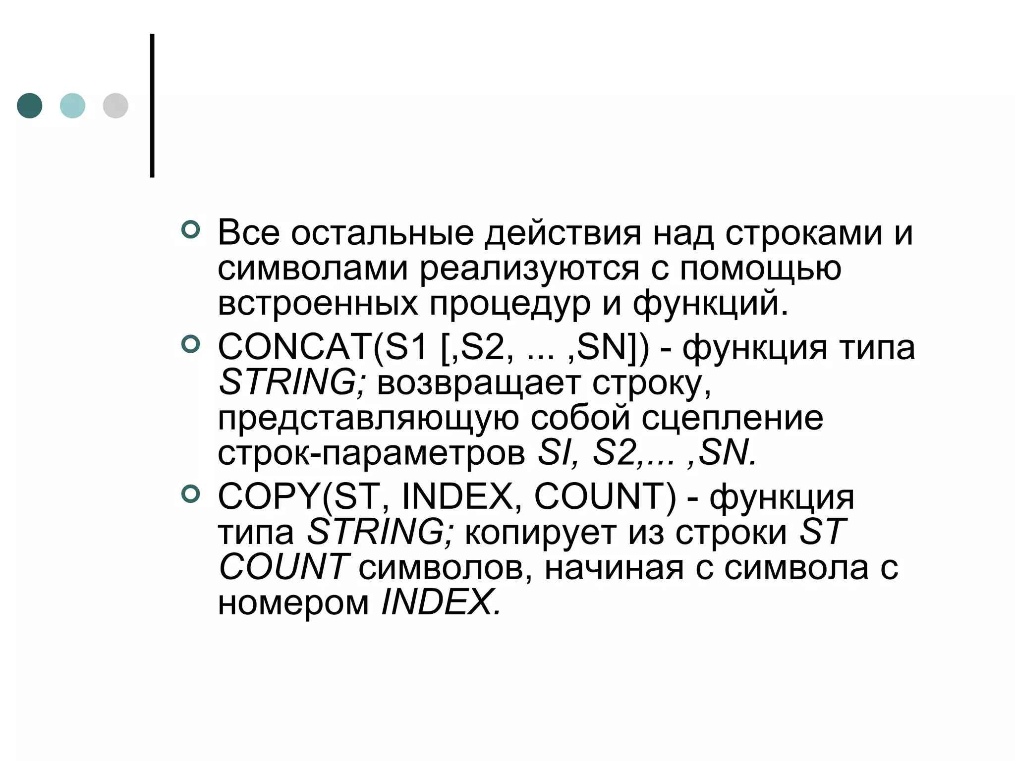 Все остальные действия над строками и символами реализуются с помощью встроенных процедур и функций. CONCAT ( S 1 [, S 2, ... , SN ]) - функция типа  STRING ;  возвращает строку, представляющую собой сцепление строк-параметров  SI ,  S 2,... , SN . COPY ( ST ,  INDEX ,  COUNT ) - функция типа  STRING ;  копирует из строки  ST COUNT  символов, начиная с символа с номером  INDEX . 
