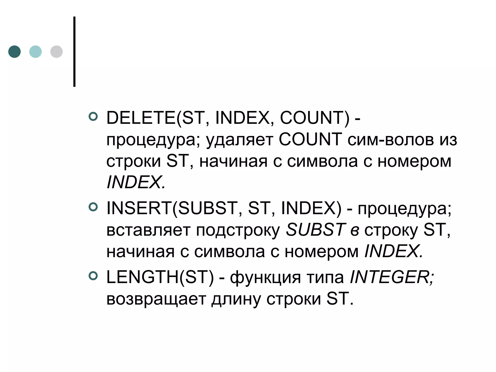 DELETE ( ST ,  INDEX ,  COUNT ) - процедура; удаляет  COUNT  сим­волов из строки ST, начиная с символа с номером  INDEX . INSERT ( SUBST ,  ST ,  INDEX ) - процедура; вставляет подстроку  SUBST  в  строку ST, начиная с символа с номером  INDEX . LENGTH ( ST ) - функция типа  INTEGER ;  возвращает длину строки  ST . 