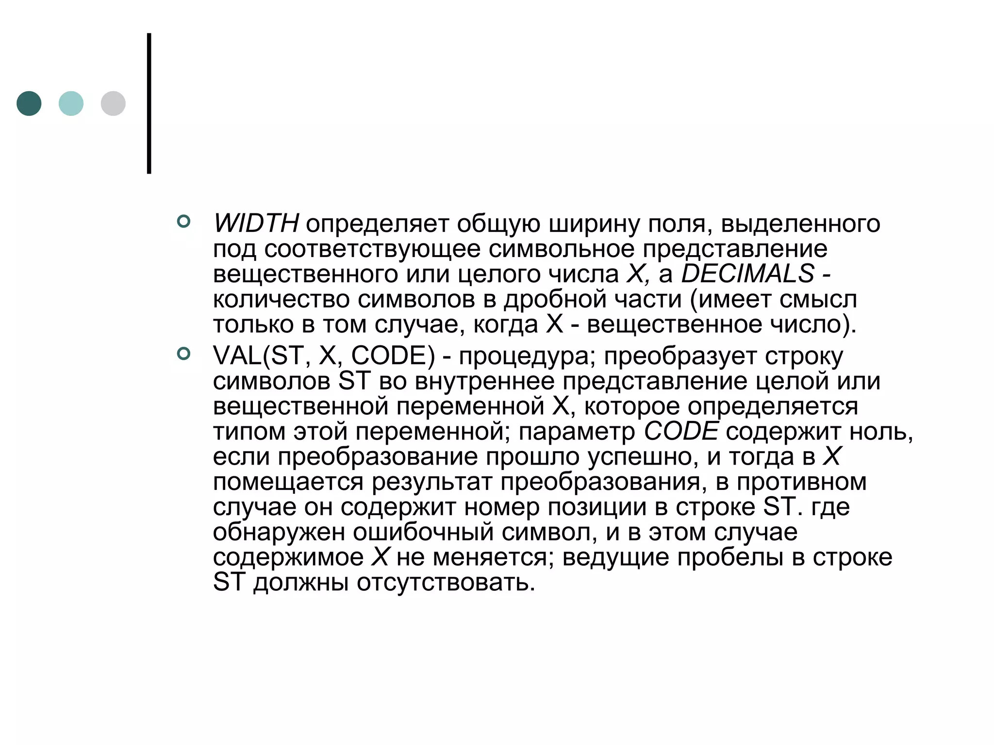 WIDTH  определяет общую ширину поля, выделенного под соответствующее символьное представление вещественного или целого числа  X,  а  DECIMALS  -  количество символов в дробной части (имеет смысл только в том случае, когда Х - вещественное число). VAL ( ST , X,  CODE ) - процедура; преобразует строку символов ST во внутреннее представление целой или вещественной переменной X, которое определяется типом этой переменной; параметр  CODE  содержит ноль, если преобразование прошло успешно, и тогда в  Х  помещается результат преобразования, в противном случае он содержит номер позиции в строке  ST . где обнаружен ошибочный символ, и в этом случае содержимое  Х  не меняется; ведущие пробелы в строке ST должны отсутствовать. 