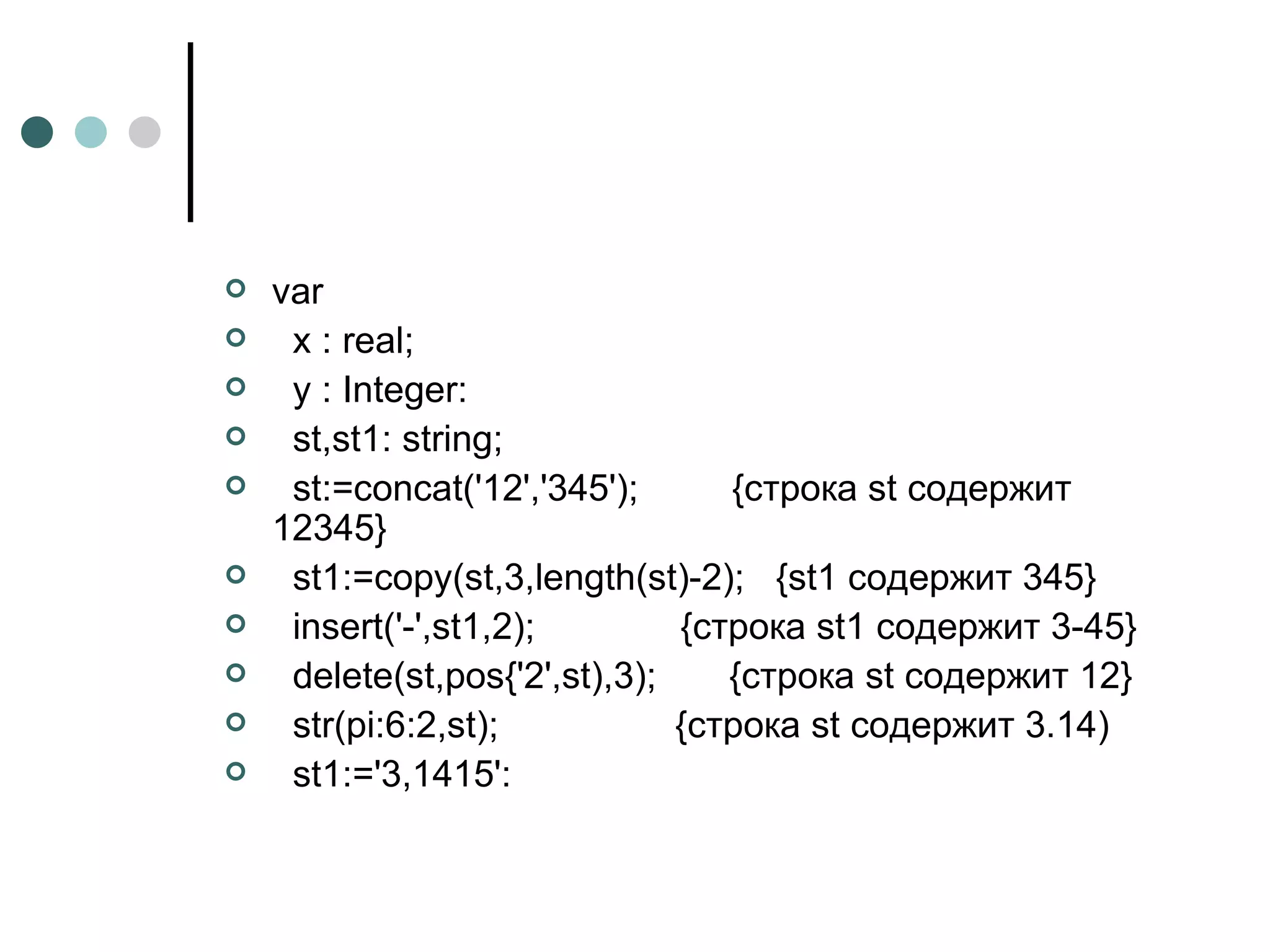 var х :  real ; у : Integer: st,st1: string; st:=concat('12','345');  {строка st содержит 12345} st1:=copy(st,3,length(st)-2);  {st1 содержит 345} insert('-',st1,2);  {строка st1 содержит 3-45} delete(st,pos{'2',st),3);  {строка st содержит 12} str(pi:6:2,st);  {строка st содержит 3.14) st1:='3,1415': 