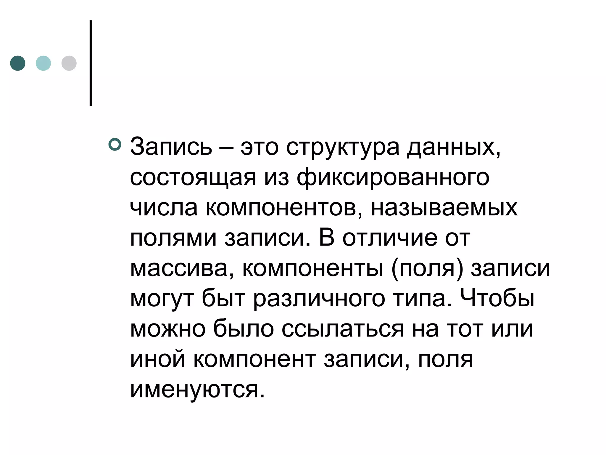 Запись – это структура данных, состоящая из фиксированного числа компонентов, называемых полями записи. В отличие от массива, компоненты (поля) записи могут быт различного типа. Чтобы можно было ссылаться на тот или иной компонент записи, поля именуются. 