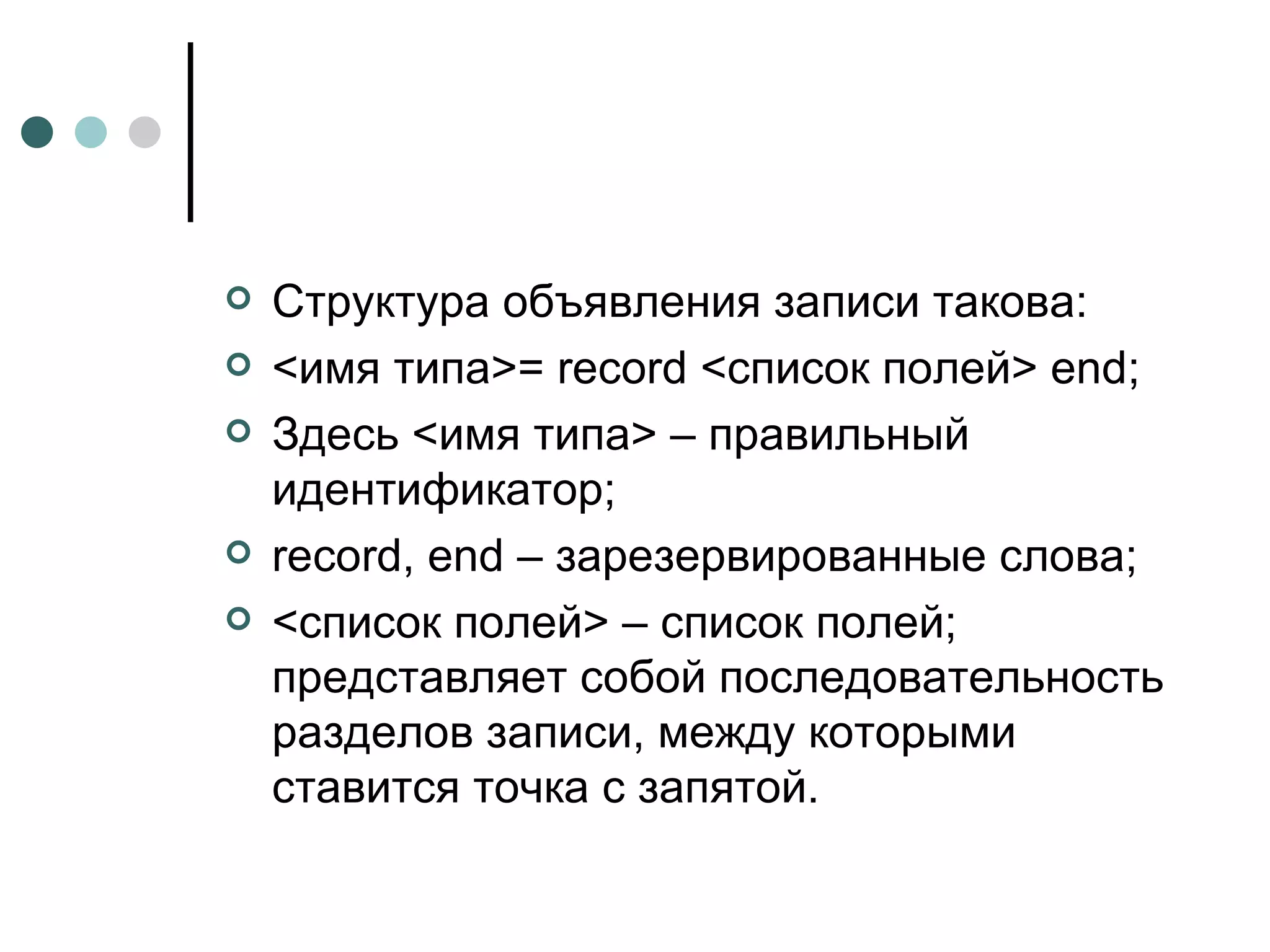 Структура объявления записи такова: <имя типа>=  record  <список полей>  end ; Здесь <имя типа> – правильный идентификатор; record ,  end  – зарезервированные слова; <список полей> – список полей; представляет собой последовательность разделов записи, между которыми ставится точка с запятой. 