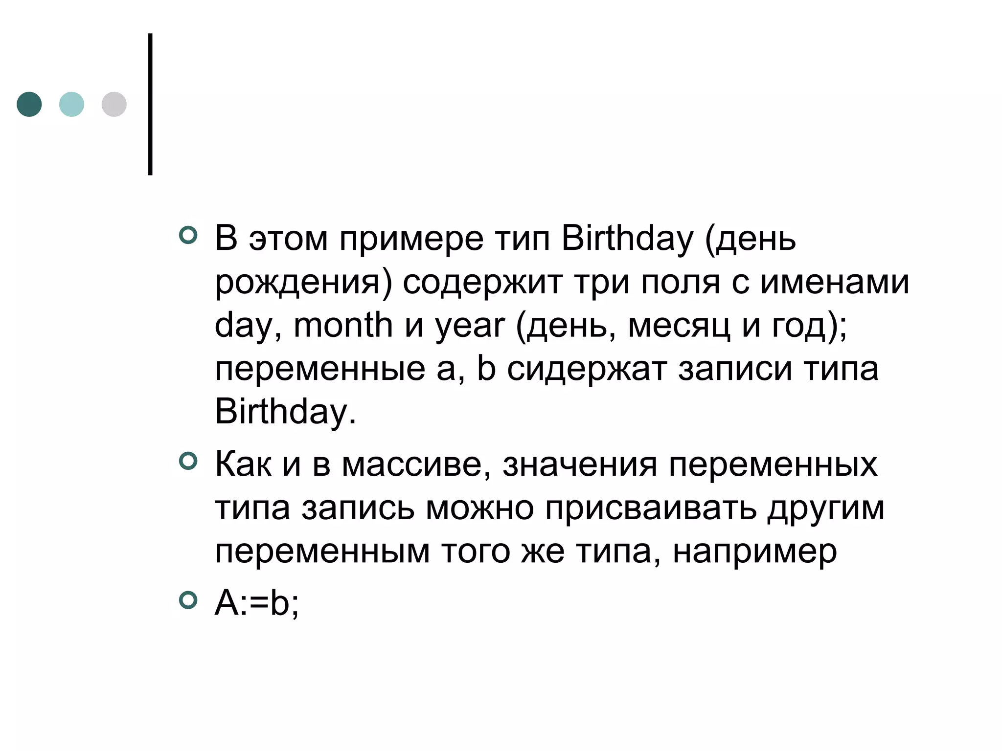 В этом примере тип Birthday (день рождения) содержит три поля с именами day, month и year (день, месяц и год); переменные a, b сидержат записи типа Birthday. Как и в массиве, значения переменных типа запись можно присваивать другим переменным того же типа, например A := b ; 