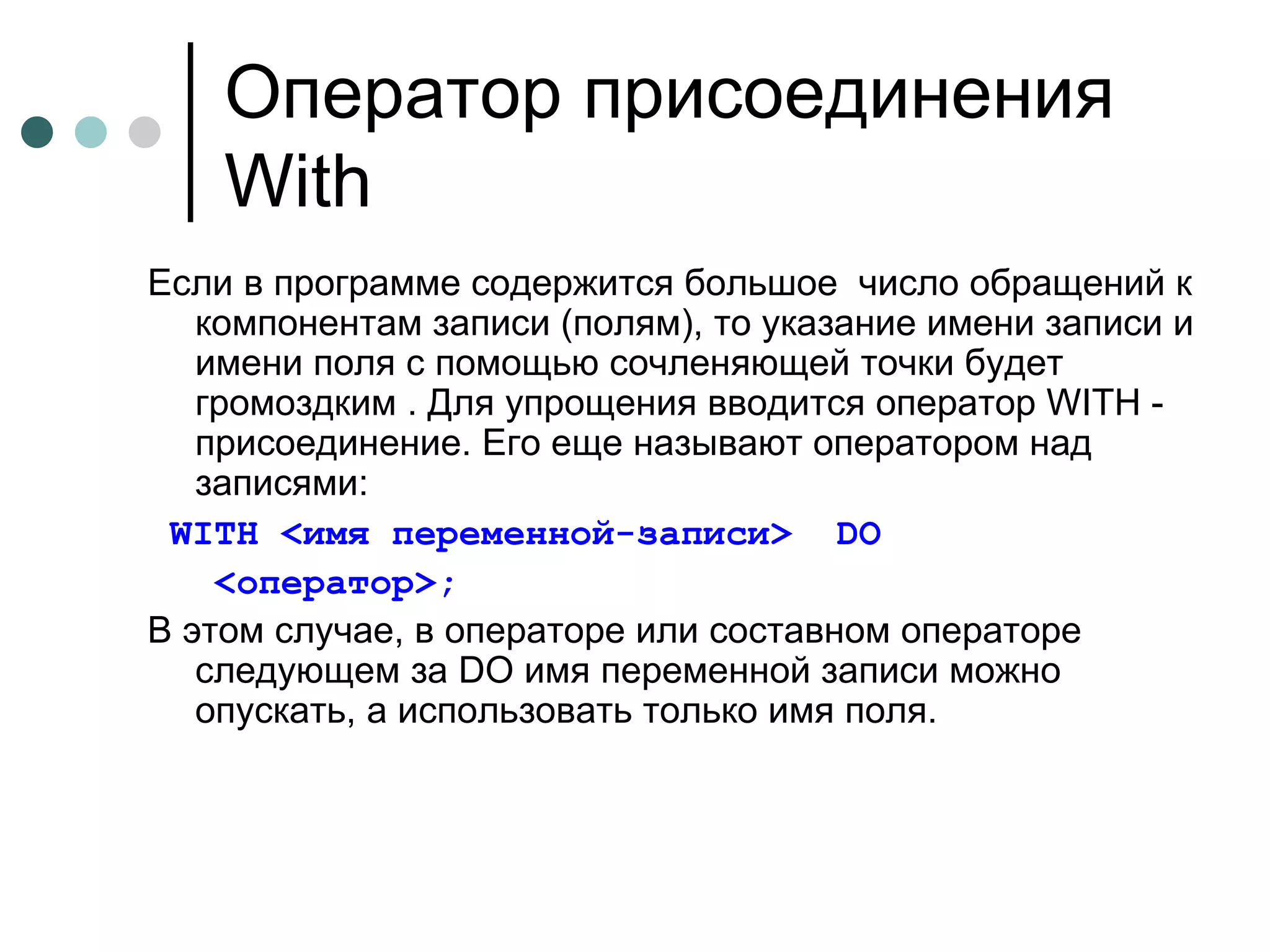 Оператор присоединения  With Если в программе содержится большое  число обращений к компонентам записи (полям), то указание имени записи и имени поля с помощью сочленяющей точки будет громоздким . Для упрощения вводится оператор  WITH  - присоединение. Его еще называют оператором над записями: WITH   < имя переменной-записи >   DO < оператор >;   В этом случае, в операторе или составном операторе следующем за  DO  имя переменной записи можно опускать, а использовать только имя поля.  