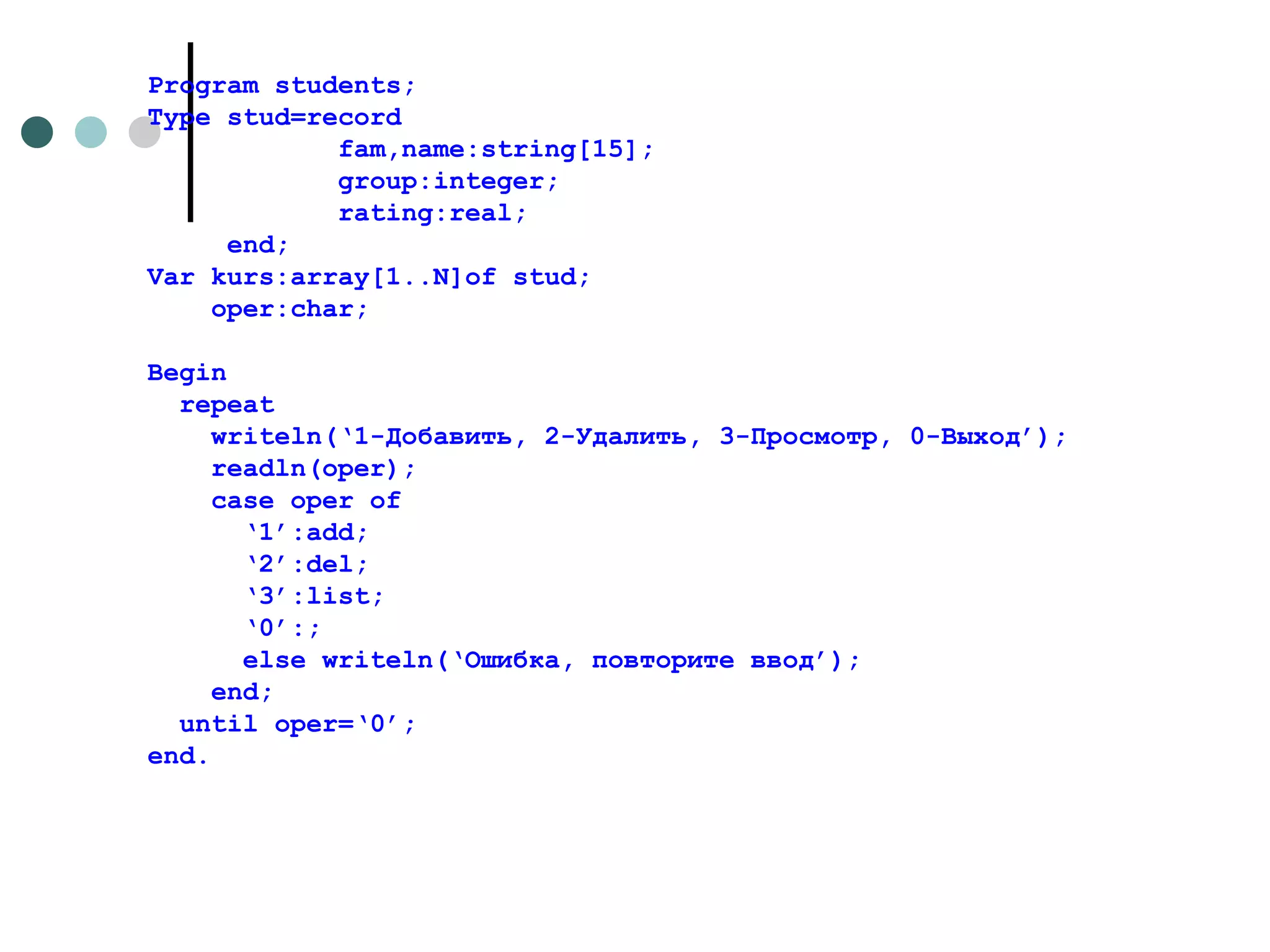 Program students; Type stud=record fam,name:string[15]; group:integer; rating:real; end; Var kurs:array[1..N]of stud; oper:char; Begin repeat writeln(‘1- Добавить, 2-Удалить, 3-Просмотр, 0-Выход ’ ) ; readln(oper); case oper of ‘ 1’:add; ‘ 2’:del; ‘ 3’:list; ‘ 0’:; else writeln(‘ Ошибка, повторите ввод ’); end; until oper=‘0’; end. 