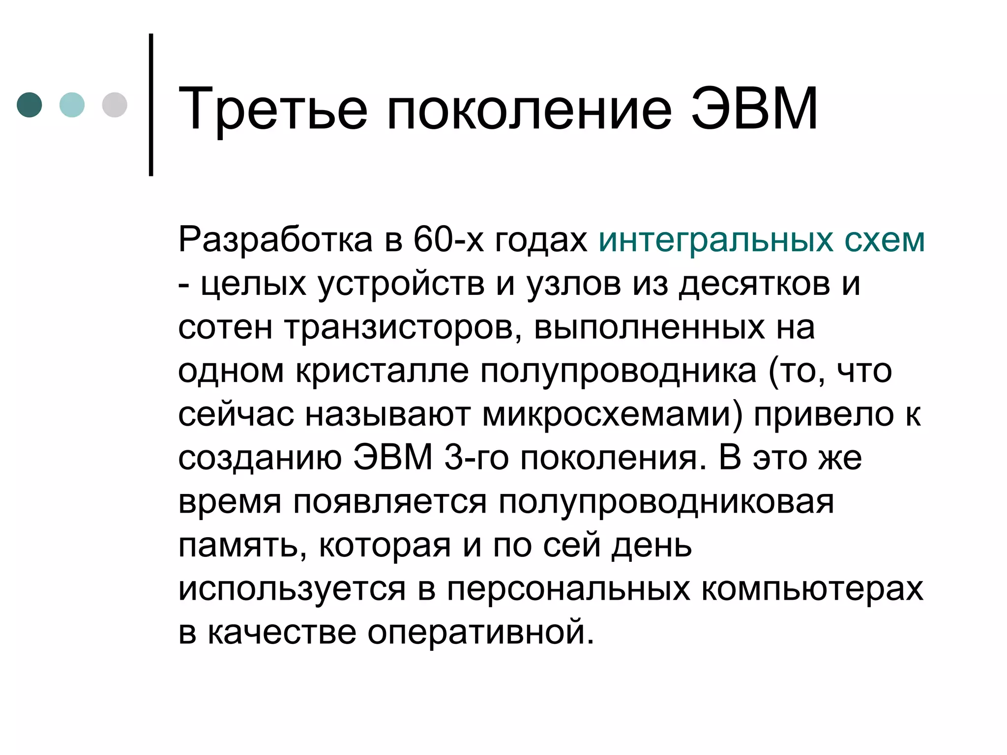 Третье поколение ЭВМ Разработка в 60-х годах  интегральных схем  - целых устройств и узлов из десятков и сотен транзисторов, выполненных на одном кристалле полупроводника (то, что сейчас называют микросхемами) привело к созданию ЭВМ 3-го поколения. В это же время появляется полупроводниковая память, которая и по сей день используется в персональных компьютерах в качестве оперативной.  