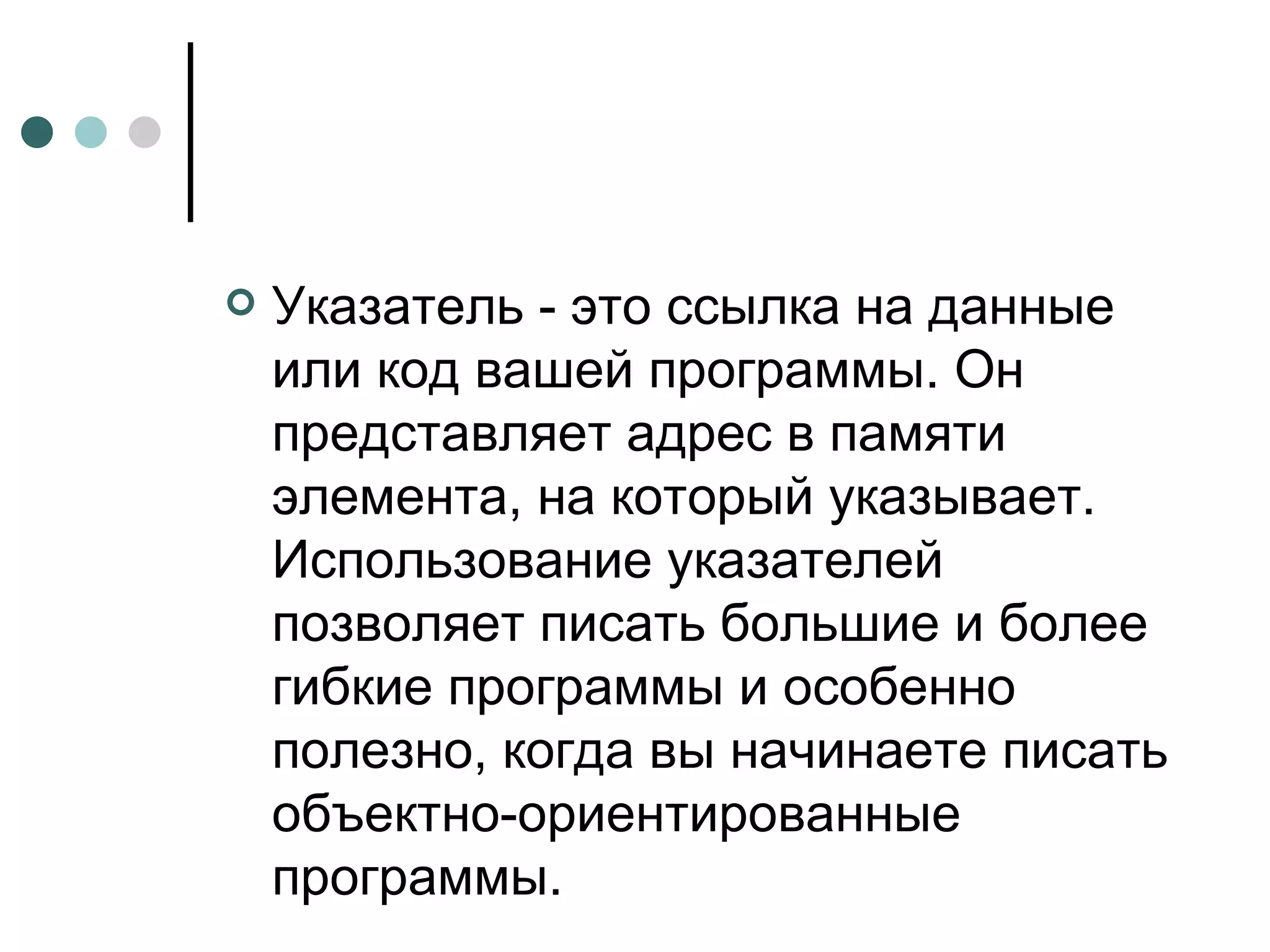 Указатель - это ссылка на данные или код вашей программы. Он представляет адрес в памяти элемента, на который указывает. Использование указателей позволяет писать большие и более гибкие программы и особенно полезно, когда вы начинаете писать объектно-ориентированные программы. 