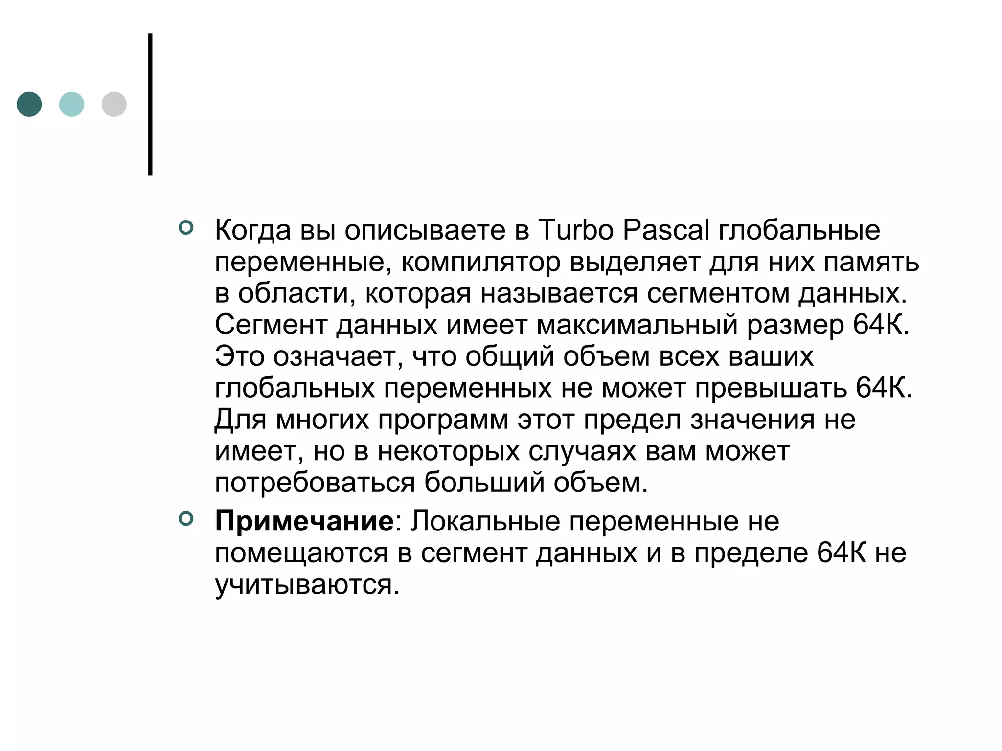 Когда вы описываете в Turbo Pascal глобальные переменные, компилятор выделяет для них память в области, которая называется сегментом данных. Сегмент данных имеет максимальный размер 64К. Это означает, что общий объем всех ваших глобальных переменных не может превышать 64К. Для многих программ этот предел значения не имеет, но в некоторых случаях вам может потребоваться больший объем. Примечание : Локальные переменные не помещаются в сегмент данных и в пределе 64К не учитываются. 