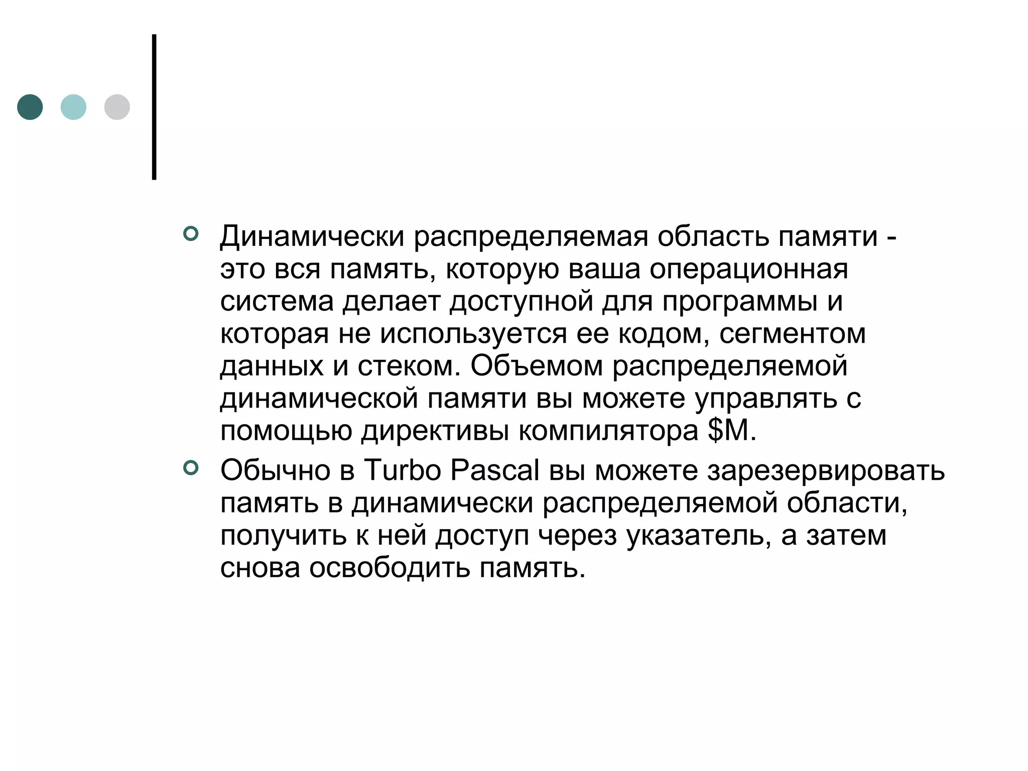Динамически распределяемая область памяти - это вся память, которую ваша операционная система делает доступной для программы и которая не используется ее кодом, сегментом данных и стеком. Объемом распределяемой динамической памяти вы можете управлять с помощью директивы компилятора $M. Обычно в Turbo Pascal вы можете зарезервировать память в динамически распределяемой области, получить к ней доступ через указатель, а затем снова освободить память.  