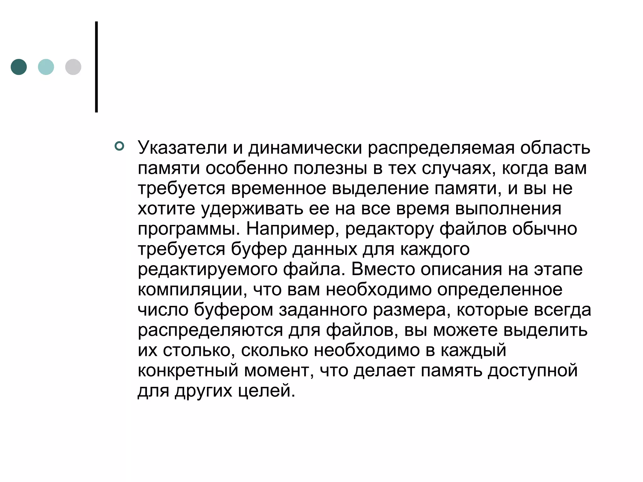 Указатели и динамически распределяемая область памяти особенно полезны в тех случаях, когда вам требуется временное выделение памяти, и вы не хотите удерживать ее на все время выполнения программы. Например, редактору файлов обычно требуется буфер данных для каждого редактируемого файла. Вместо описания на этапе компиляции, что вам необходимо определенное число буфером заданного размера, которые всегда распределяются для файлов, вы можете выделить их столько, сколько необходимо в каждый конкретный момент, что делает память доступной для других целей. 