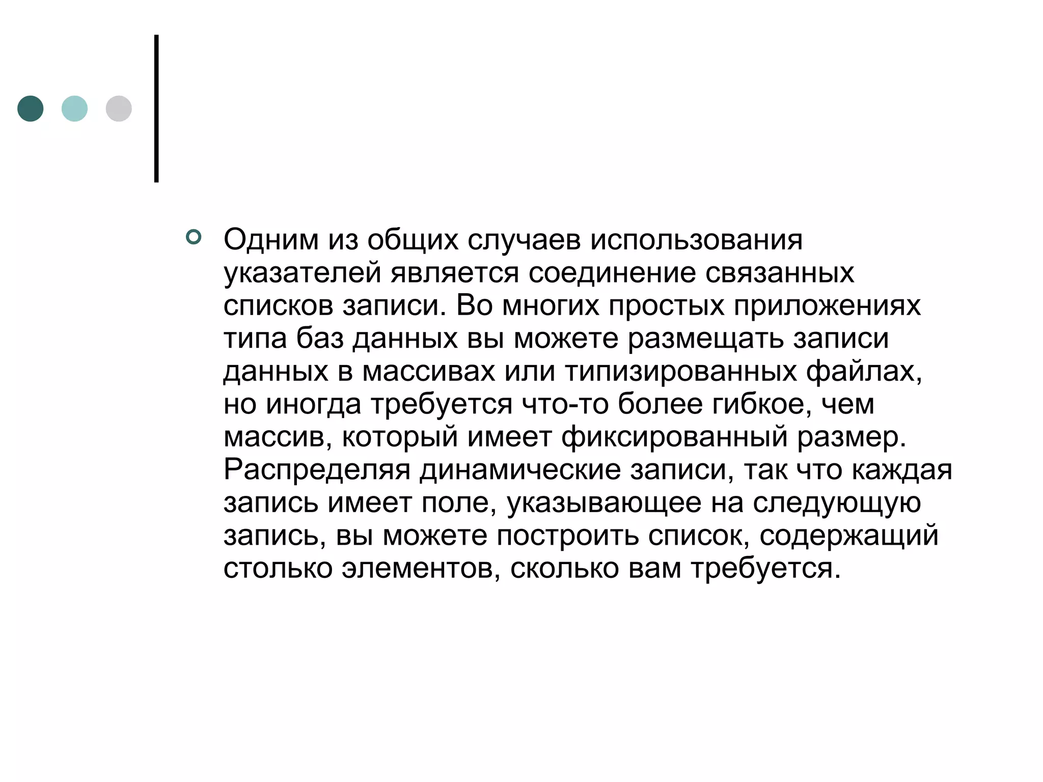 Одним из общих случаев использования указателей является соединение связанных списков записи. Во многих простых приложениях типа баз данных вы можете размещать записи данных в массивах или типизированных файлах, но иногда требуется что-то более гибкое, чем массив, который имеет фиксированный размер. Распределяя динамические записи, так что каждая запись имеет поле, указывающее на следующую запись, вы можете построить список, содержащий столько элементов, сколько вам требуется. 