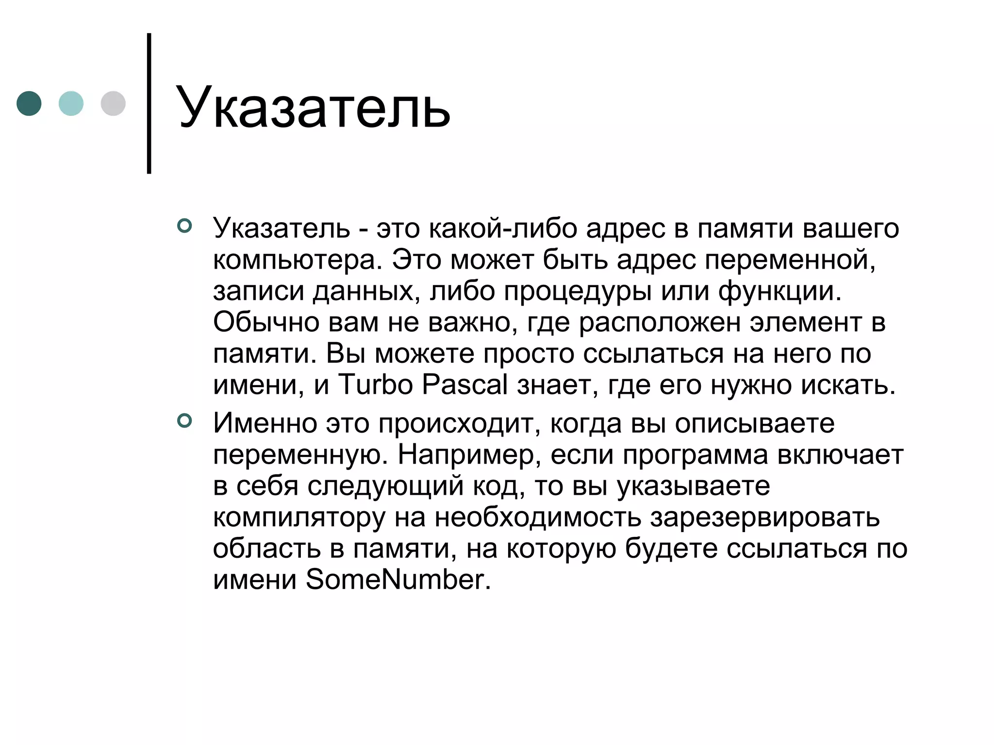 Указатель Указатель - это какой-либо адрес в памяти вашего компьютера. Это может быть адрес переменной, записи данных, либо процедуры или функции. Обычно вам не важно, где расположен элемент в памяти. Вы можете просто ссылаться на него по имени, и Turbo Pascal знает, где его нужно искать. Именно это происходит, когда вы описываете переменную. Например, если программа включает в себя следующий код, то вы указываете компилятору на необходимость зарезервировать область в памяти, на которую будете ссылаться по имени SomeNumber. 