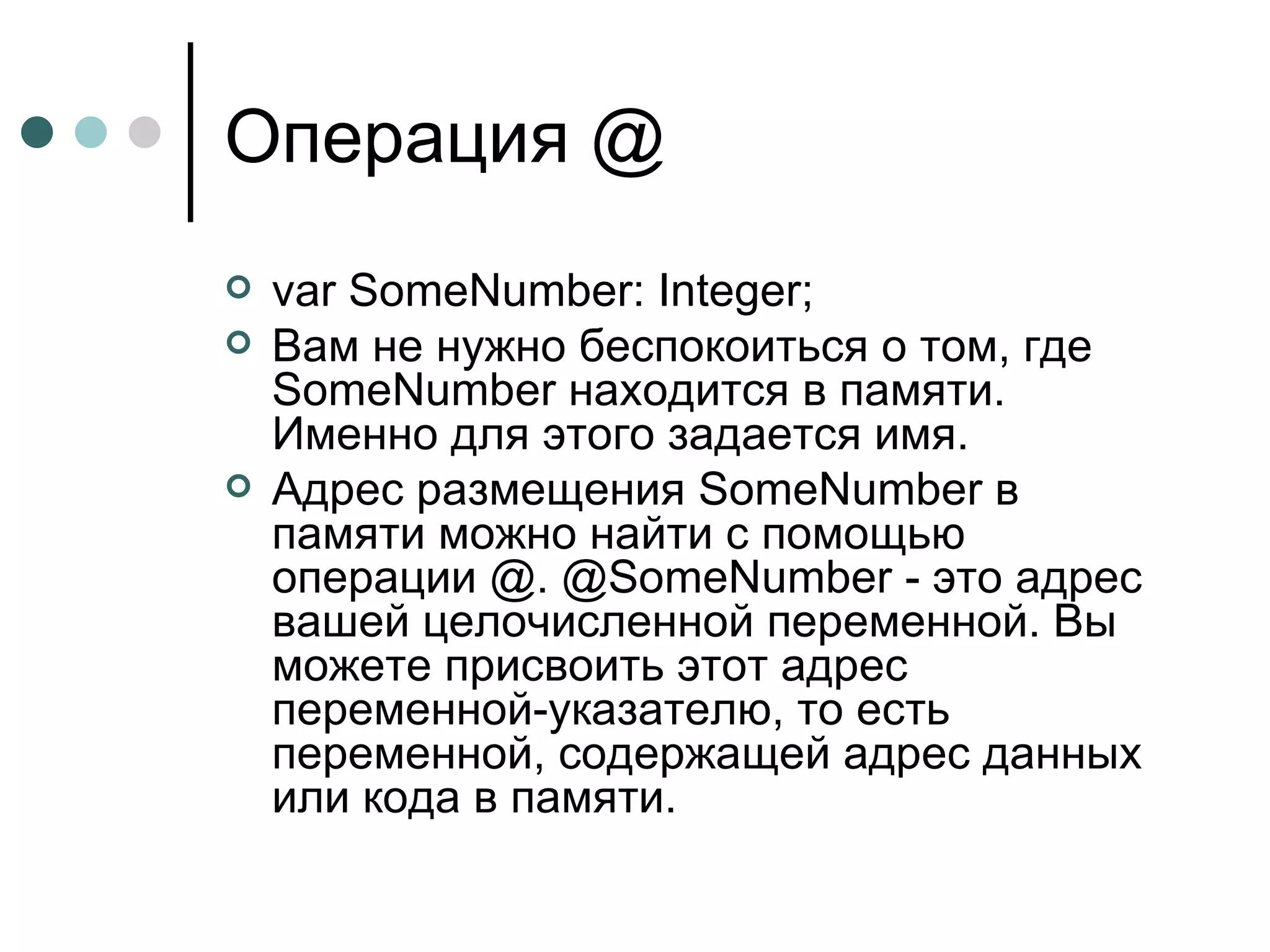 Операция  @ var SomeNumber: Integer; Вам не нужно беспокоиться о том, где SomeNumber находится в памяти. Именно для этого задается имя. Адрес размещения SomeNumber в памяти можно найти с помощью операции @. @SomeNumber - это адрес вашей целочисленной переменной. Вы можете присвоить этот адрес переменной-указателю, то есть переменной, содержащей адрес данных или кода в памяти. 