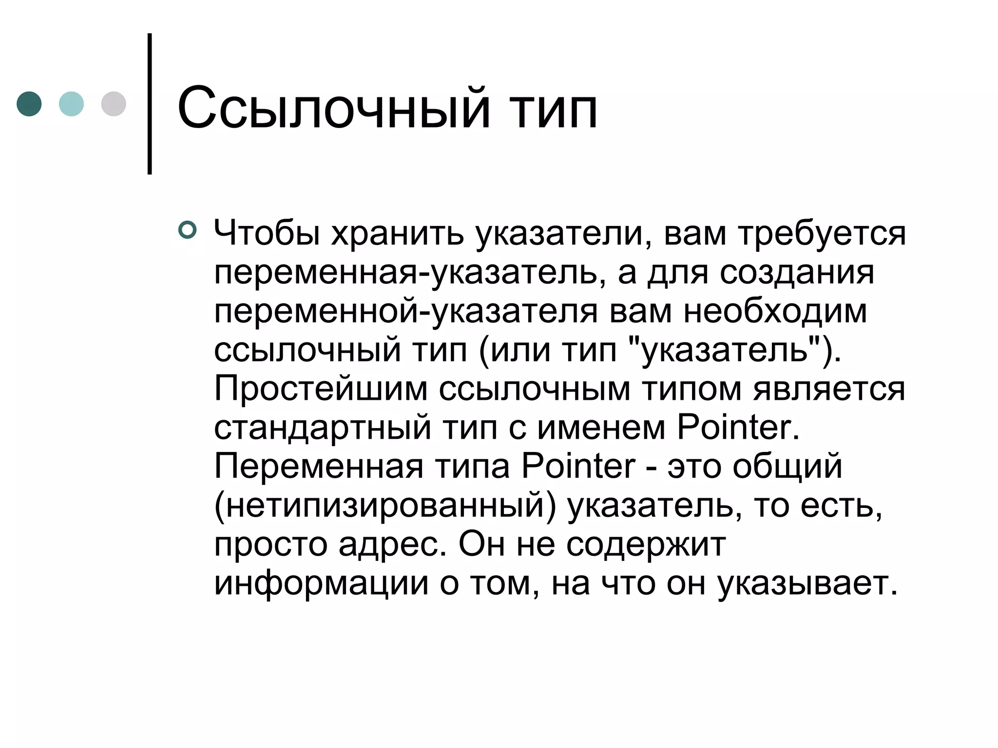 Ссылочный тип Чтобы хранить указатели, вам требуется переменная-указатель, а для создания переменной-указателя вам необходим ссылочный тип (или тип "указатель"). Простейшим ссылочным типом является стандартный тип с именем Pointer. Переменная типа Pointer - это общий (нетипизированный) указатель, то есть, просто адрес. Он не содержит информации о том, на что он указывает. 