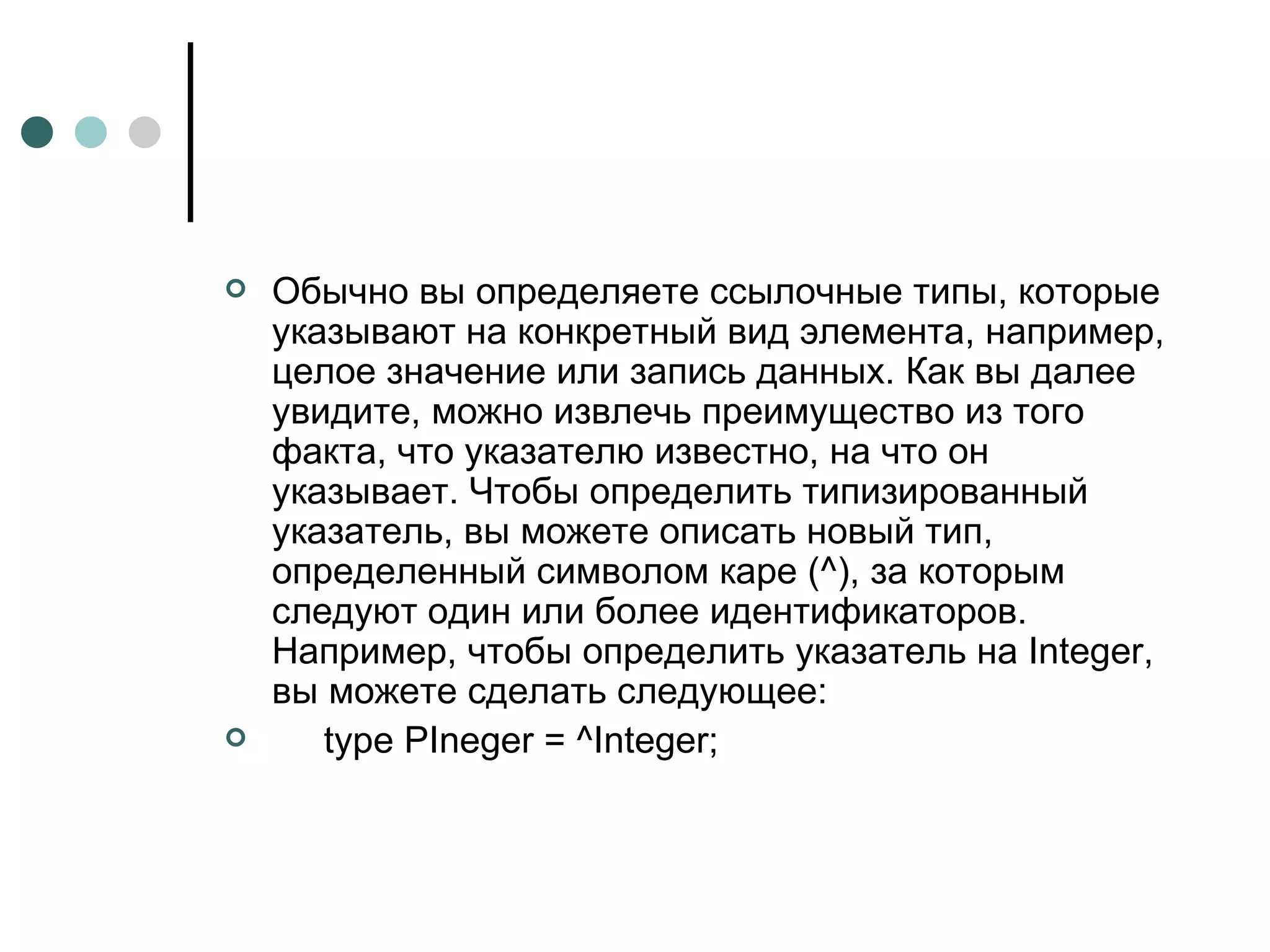 Обычно вы определяете ссылочные типы, которые указывают на конкретный вид элемента, например, целое значение или запись данных. Как вы далее увидите, можно извлечь преимущество из того факта, что указателю известно, на что он указывает. Чтобы определить типизированный указатель, вы можете описать новый тип, определенный символом каре (^), за которым следуют один или более идентификаторов. Например, чтобы определить указатель на Integer, вы можете сделать следующее: type PIneger = ^Integer; 