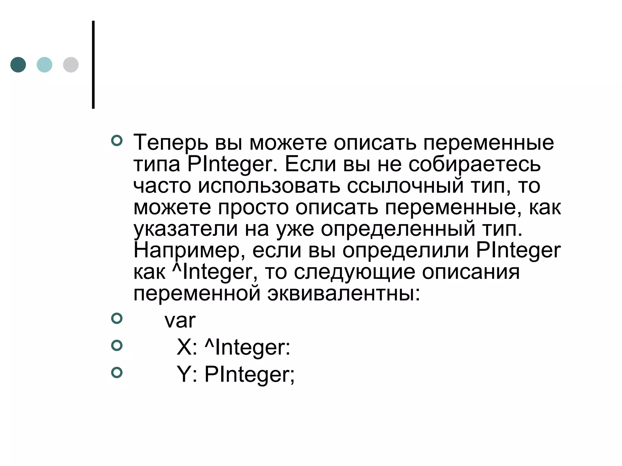Теперь вы можете описать переменные типа PInteger. Если вы не собираетесь часто использовать ссылочный тип, то можете просто описать переменные, как указатели на уже определенный тип. Например, если вы определили PInteger как ^Integer, то следующие описания переменной эквивалентны: var X: ^Integer: Y :  PInteger ; 