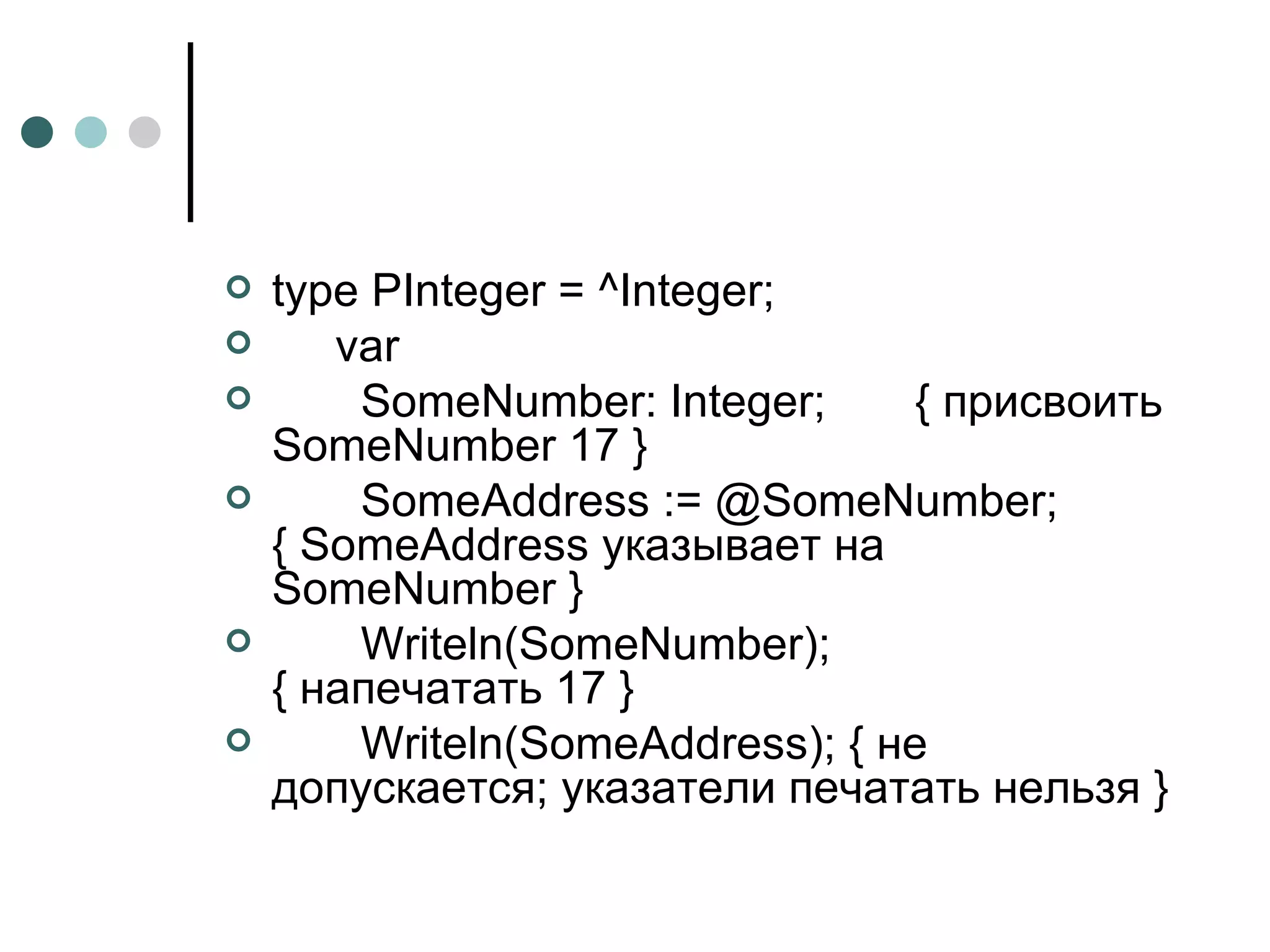 type PInteger = ^Integer; var SomeNumber: Integer;  { присвоить SomeNumber 17 } SomeAddress := @SomeNumber;  { SomeAddress указывает на SomeNumber } Writeln(SomeNumber);  { напечатать 17 } Writeln ( SomeAddress ); { не допускается; указатели печатать нельзя } 