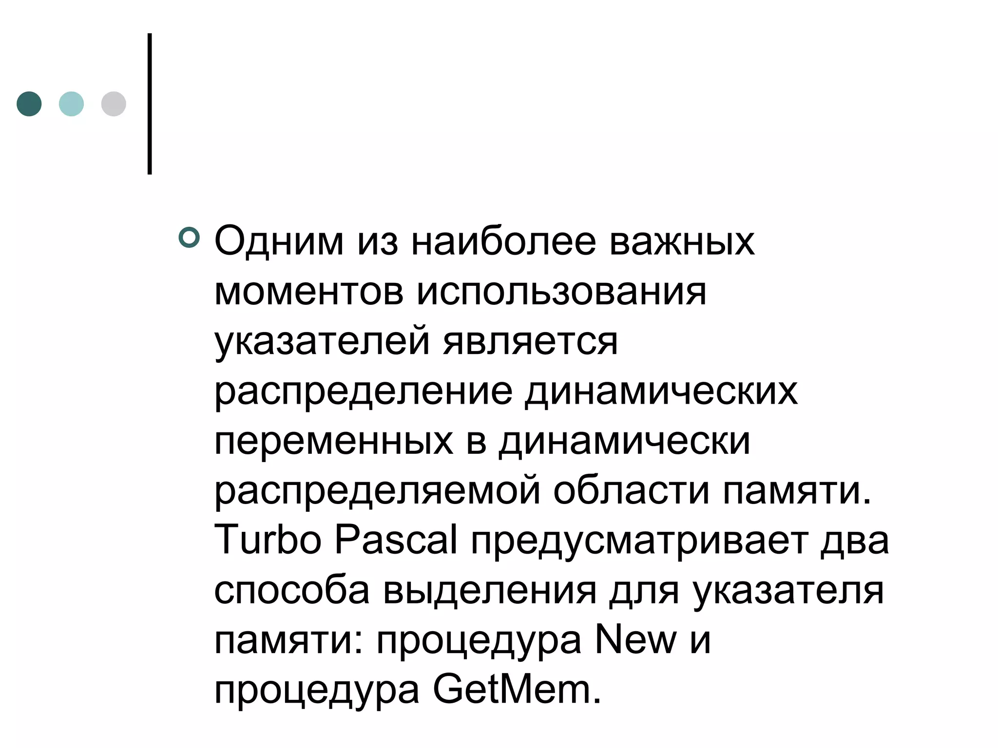 Одним из наиболее важных моментов использования указателей является распределение динамических переменных в динамически распределяемой области памяти. Turbo Pascal предусматривает два способа выделения для указателя памяти: процедура New и процедура GetMem. 