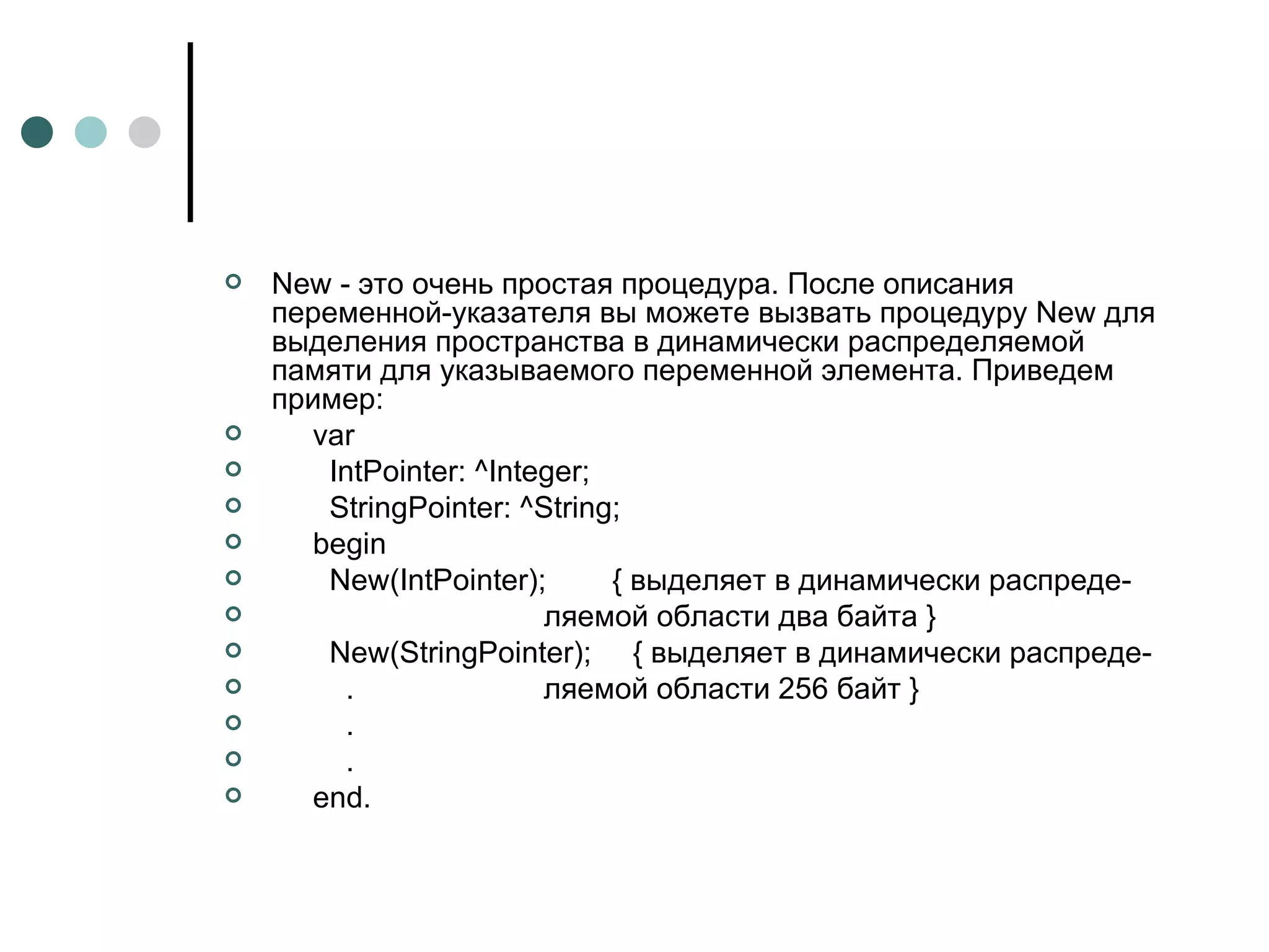 New - это очень простая процедура. После описания переменной-указателя вы можете вызвать процедуру New для выделения пространства в динамически распределяемой памяти для указываемого переменной элемента. Приведем   пример : var IntPointer: ^Integer; StringPointer: ^String; begin New(IntPointer);  { выделяет в динамически распреде- ляемой области два байта } New ( StringPointer );  { выделяет в динамически распреде- .  ляемой области 256 байт } . . end . 
